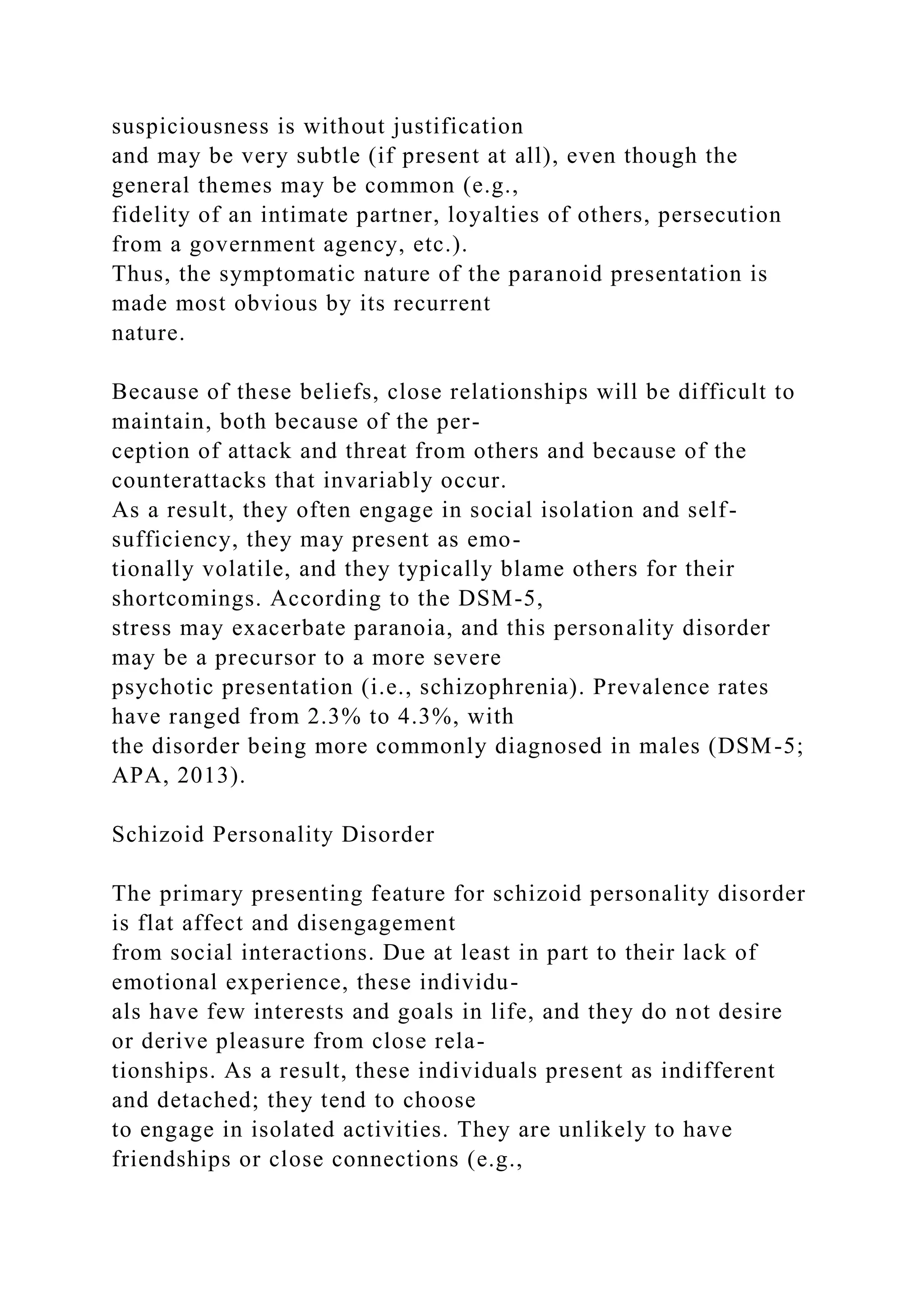 suspiciousness is without justification
and may be very subtle (if present at all), even though the
general themes may be common (e.g.,
fidelity of an intimate partner, loyalties of others, persecution
from a government agency, etc.).
Thus, the symptomatic nature of the paranoid presentation is
made most obvious by its recurrent
nature.
Because of these beliefs, close relationships will be difficult to
maintain, both because of the per-
ception of attack and threat from others and because of the
counterattacks that invariably occur.
As a result, they often engage in social isolation and self-
sufficiency, they may present as emo-
tionally volatile, and they typically blame others for their
shortcomings. According to the DSM-5,
stress may exacerbate paranoia, and this personality disorder
may be a precursor to a more severe
psychotic presentation (i.e., schizophrenia). Prevalence rates
have ranged from 2.3% to 4.3%, with
the disorder being more commonly diagnosed in males (DSM-5;
APA, 2013).
Schizoid Personality Disorder
The primary presenting feature for schizoid personality disorder
is flat affect and disengagement
from social interactions. Due at least in part to their lack of
emotional experience, these individu-
als have few interests and goals in life, and they do not desire
or derive pleasure from close rela-
tionships. As a result, these individuals present as indifferent
and detached; they tend to choose
to engage in isolated activities. They are unlikely to have
friendships or close connections (e.g.,
 