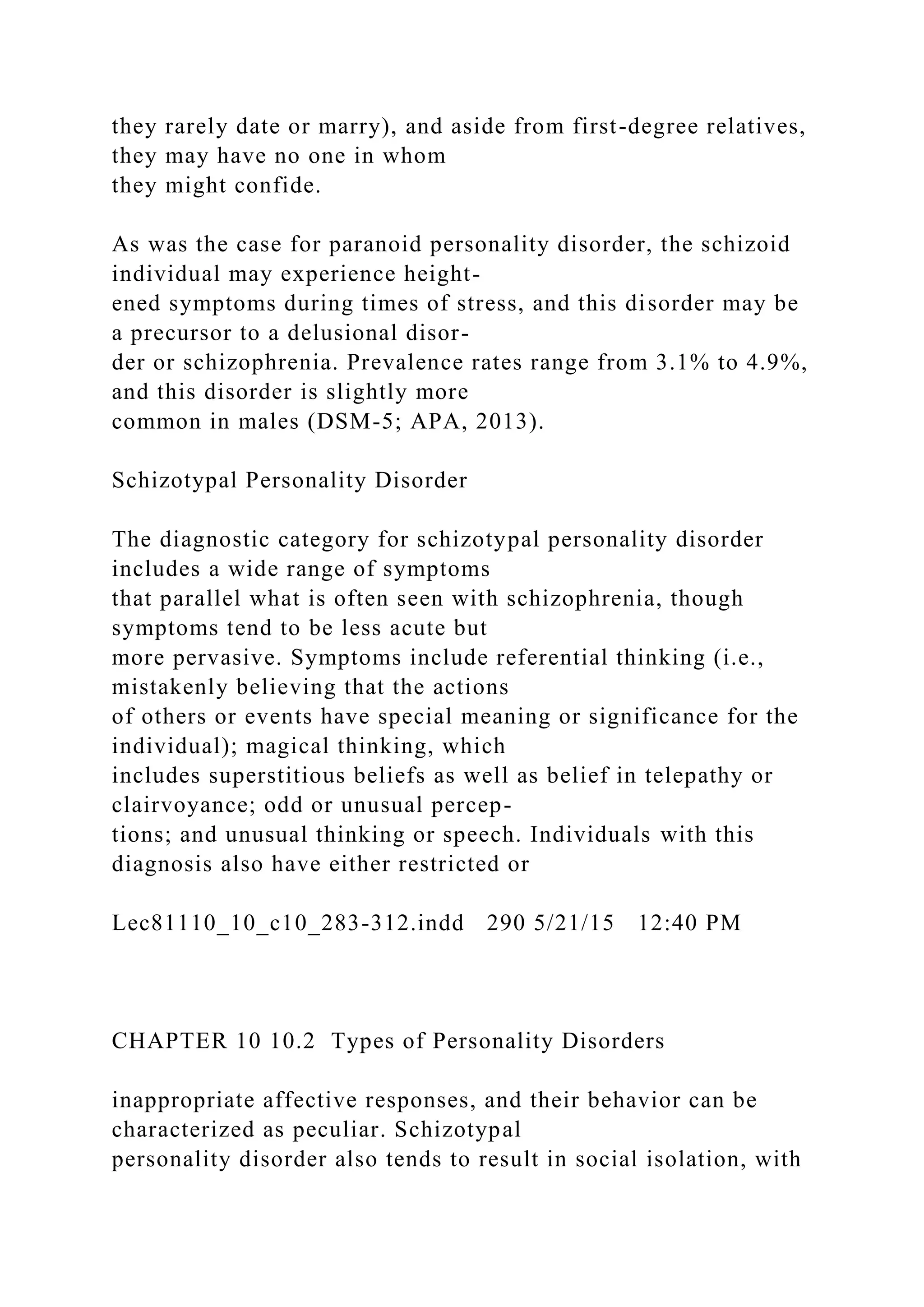 they rarely date or marry), and aside from first-degree relatives,
they may have no one in whom
they might confide.
As was the case for paranoid personality disorder, the schizoid
individual may experience height-
ened symptoms during times of stress, and this disorder may be
a precursor to a delusional disor-
der or schizophrenia. Prevalence rates range from 3.1% to 4.9%,
and this disorder is slightly more
common in males (DSM-5; APA, 2013).
Schizotypal Personality Disorder
The diagnostic category for schizotypal personality disorder
includes a wide range of symptoms
that parallel what is often seen with schizophrenia, though
symptoms tend to be less acute but
more pervasive. Symptoms include referential thinking (i.e.,
mistakenly believing that the actions
of others or events have special meaning or significance for the
individual); magical thinking, which
includes superstitious beliefs as well as belief in telepathy or
clairvoyance; odd or unusual percep-
tions; and unusual thinking or speech. Individuals with this
diagnosis also have either restricted or
Lec81110_10_c10_283-312.indd 290 5/21/15 12:40 PM
CHAPTER 10 10.2 Types of Personality Disorders
inappropriate affective responses, and their behavior can be
characterized as peculiar. Schizotypal
personality disorder also tends to result in social isolation, with
 