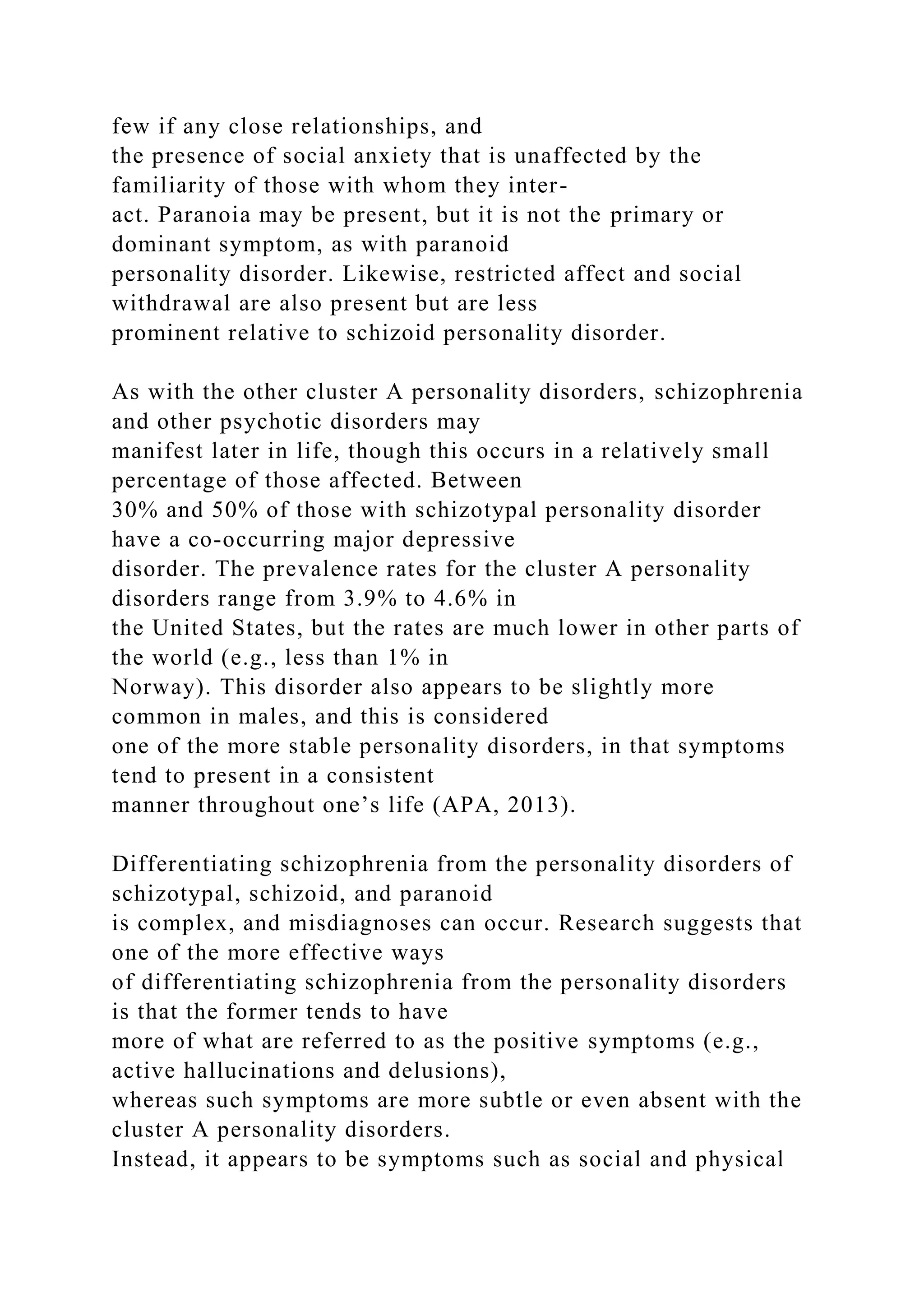 few if any close relationships, and
the presence of social anxiety that is unaffected by the
familiarity of those with whom they inter-
act. Paranoia may be present, but it is not the primary or
dominant symptom, as with paranoid
personality disorder. Likewise, restricted affect and social
withdrawal are also present but are less
prominent relative to schizoid personality disorder.
As with the other cluster A personality disorders, schizophrenia
and other psychotic disorders may
manifest later in life, though this occurs in a relatively small
percentage of those affected. Between
30% and 50% of those with schizotypal personality disorder
have a co-occurring major depressive
disorder. The prevalence rates for the cluster A personality
disorders range from 3.9% to 4.6% in
the United States, but the rates are much lower in other parts of
the world (e.g., less than 1% in
Norway). This disorder also appears to be slightly more
common in males, and this is considered
one of the more stable personality disorders, in that symptoms
tend to present in a consistent
manner throughout one’s life (APA, 2013).
Differentiating schizophrenia from the personality disorders of
schizotypal, schizoid, and paranoid
is complex, and misdiagnoses can occur. Research suggests that
one of the more effective ways
of differentiating schizophrenia from the personality disorders
is that the former tends to have
more of what are referred to as the positive symptoms (e.g.,
active hallucinations and delusions),
whereas such symptoms are more subtle or even absent with the
cluster A personality disorders.
Instead, it appears to be symptoms such as social and physical
 