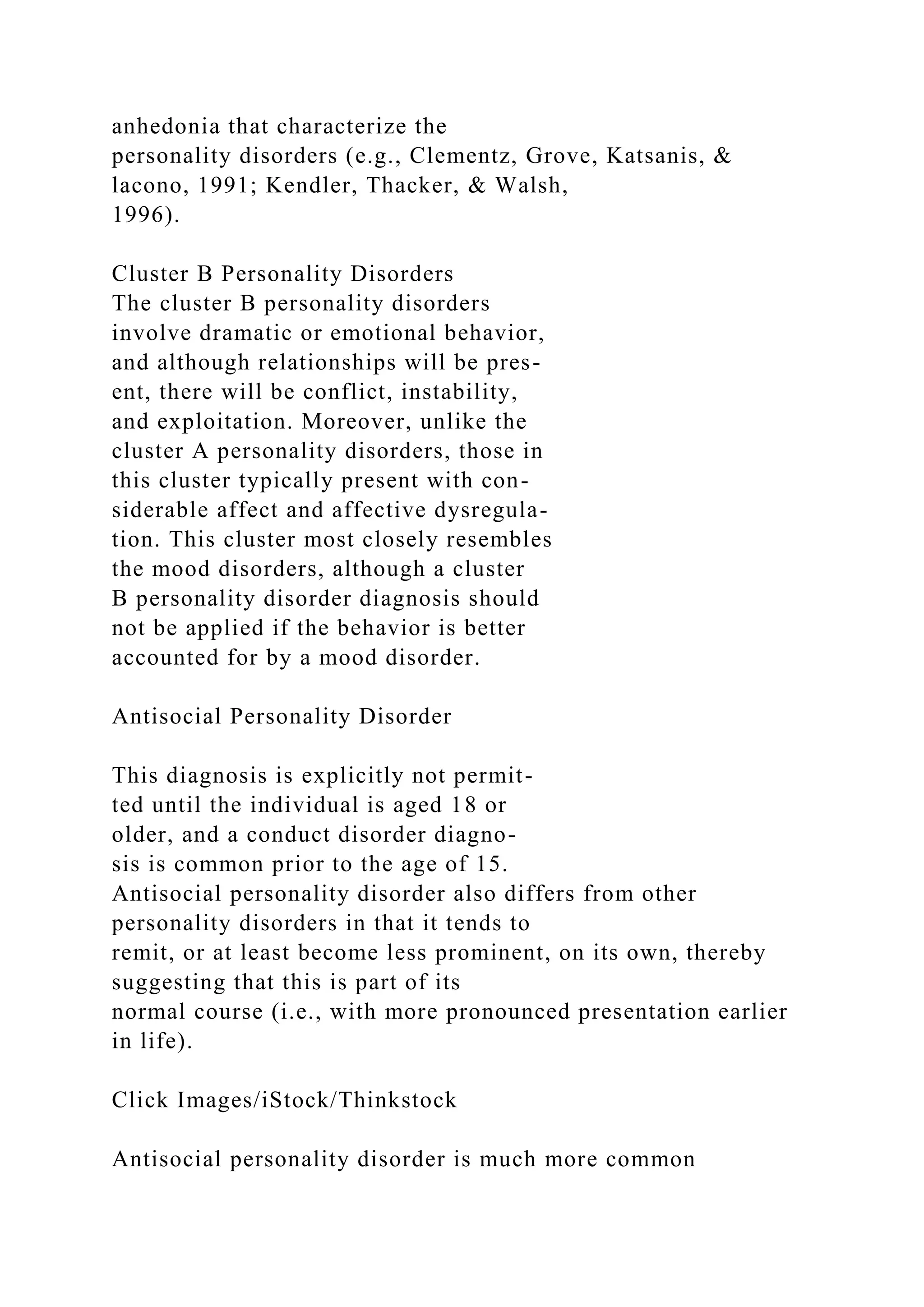 anhedonia that characterize the
personality disorders (e.g., Clementz, Grove, Katsanis, &
lacono, 1991; Kendler, Thacker, & Walsh,
1996).
Cluster B Personality Disorders
The cluster B personality disorders
involve dramatic or emotional behavior,
and although relationships will be pres-
ent, there will be conflict, instability,
and exploitation. Moreover, unlike the
cluster A personality disorders, those in
this cluster typically present with con-
siderable affect and affective dysregula-
tion. This cluster most closely resembles
the mood disorders, although a cluster
B personality disorder diagnosis should
not be applied if the behavior is better
accounted for by a mood disorder.
Antisocial Personality Disorder
This diagnosis is explicitly not permit-
ted until the individual is aged 18 or
older, and a conduct disorder diagno-
sis is common prior to the age of 15.
Antisocial personality disorder also differs from other
personality disorders in that it tends to
remit, or at least become less prominent, on its own, thereby
suggesting that this is part of its
normal course (i.e., with more pronounced presentation earlier
in life).
Click Images/iStock/Thinkstock
Antisocial personality disorder is much more common
 