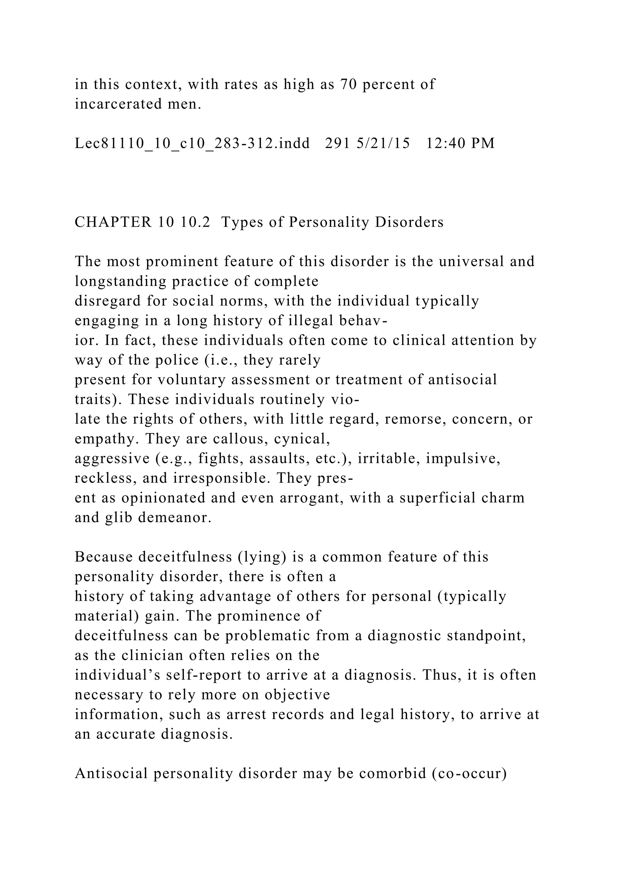 in this context, with rates as high as 70 percent of
incarcerated men.
Lec81110_10_c10_283-312.indd 291 5/21/15 12:40 PM
CHAPTER 10 10.2 Types of Personality Disorders
The most prominent feature of this disorder is the universal and
longstanding practice of complete
disregard for social norms, with the individual typically
engaging in a long history of illegal behav-
ior. In fact, these individuals often come to clinical attention by
way of the police (i.e., they rarely
present for voluntary assessment or treatment of antisocial
traits). These individuals routinely vio-
late the rights of others, with little regard, remorse, concern, or
empathy. They are callous, cynical,
aggressive (e.g., fights, assaults, etc.), irritable, impulsive,
reckless, and irresponsible. They pres-
ent as opinionated and even arrogant, with a superficial charm
and glib demeanor.
Because deceitfulness (lying) is a common feature of this
personality disorder, there is often a
history of taking advantage of others for personal (typically
material) gain. The prominence of
deceitfulness can be problematic from a diagnostic standpoint,
as the clinician often relies on the
individual’s self-report to arrive at a diagnosis. Thus, it is often
necessary to rely more on objective
information, such as arrest records and legal history, to arrive at
an accurate diagnosis.
Antisocial personality disorder may be comorbid (co-occur)
 