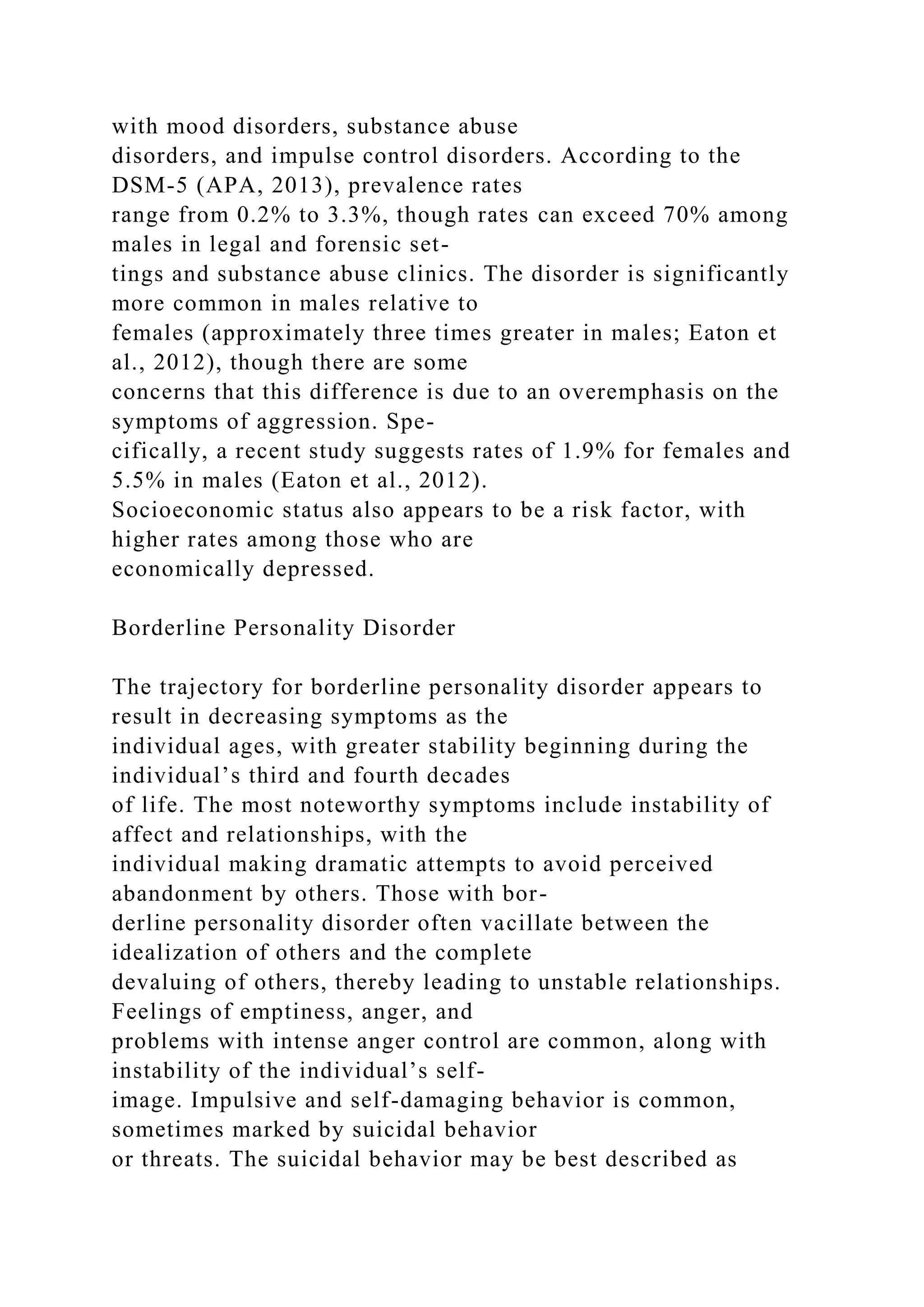 with mood disorders, substance abuse
disorders, and impulse control disorders. According to the
DSM-5 (APA, 2013), prevalence rates
range from 0.2% to 3.3%, though rates can exceed 70% among
males in legal and forensic set-
tings and substance abuse clinics. The disorder is significantly
more common in males relative to
females (approximately three times greater in males; Eaton et
al., 2012), though there are some
concerns that this difference is due to an overemphasis on the
symptoms of aggression. Spe-
cifically, a recent study suggests rates of 1.9% for females and
5.5% in males (Eaton et al., 2012).
Socioeconomic status also appears to be a risk factor, with
higher rates among those who are
economically depressed.
Borderline Personality Disorder
The trajectory for borderline personality disorder appears to
result in decreasing symptoms as the
individual ages, with greater stability beginning during the
individual’s third and fourth decades
of life. The most noteworthy symptoms include instability of
affect and relationships, with the
individual making dramatic attempts to avoid perceived
abandonment by others. Those with bor-
derline personality disorder often vacillate between the
idealization of others and the complete
devaluing of others, thereby leading to unstable relationships.
Feelings of emptiness, anger, and
problems with intense anger control are common, along with
instability of the individual’s self-
image. Impulsive and self-damaging behavior is common,
sometimes marked by suicidal behavior
or threats. The suicidal behavior may be best described as
 