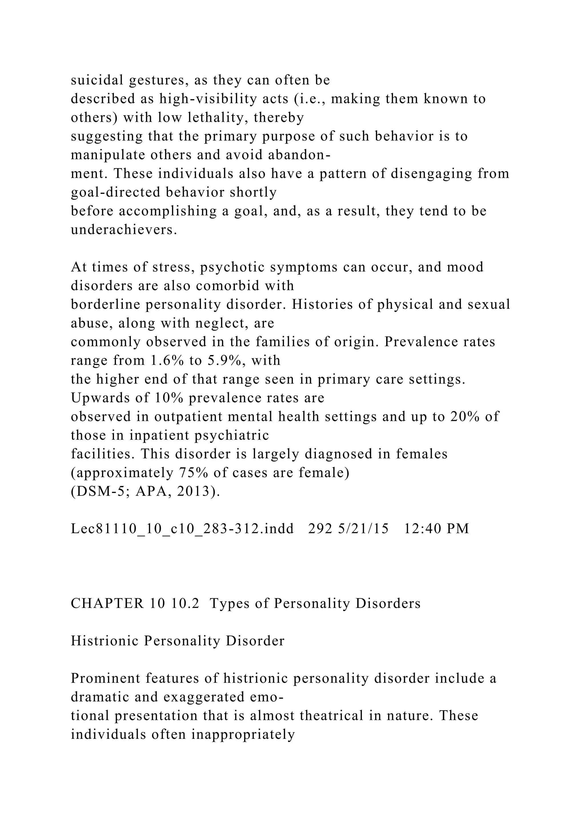suicidal gestures, as they can often be
described as high-visibility acts (i.e., making them known to
others) with low lethality, thereby
suggesting that the primary purpose of such behavior is to
manipulate others and avoid abandon-
ment. These individuals also have a pattern of disengaging from
goal-directed behavior shortly
before accomplishing a goal, and, as a result, they tend to be
underachievers.
At times of stress, psychotic symptoms can occur, and mood
disorders are also comorbid with
borderline personality disorder. Histories of physical and sexual
abuse, along with neglect, are
commonly observed in the families of origin. Prevalence rates
range from 1.6% to 5.9%, with
the higher end of that range seen in primary care settings.
Upwards of 10% prevalence rates are
observed in outpatient mental health settings and up to 20% of
those in inpatient psychiatric
facilities. This disorder is largely diagnosed in females
(approximately 75% of cases are female)
(DSM-5; APA, 2013).
Lec81110_10_c10_283-312.indd 292 5/21/15 12:40 PM
CHAPTER 10 10.2 Types of Personality Disorders
Histrionic Personality Disorder
Prominent features of histrionic personality disorder include a
dramatic and exaggerated emo-
tional presentation that is almost theatrical in nature. These
individuals often inappropriately
 