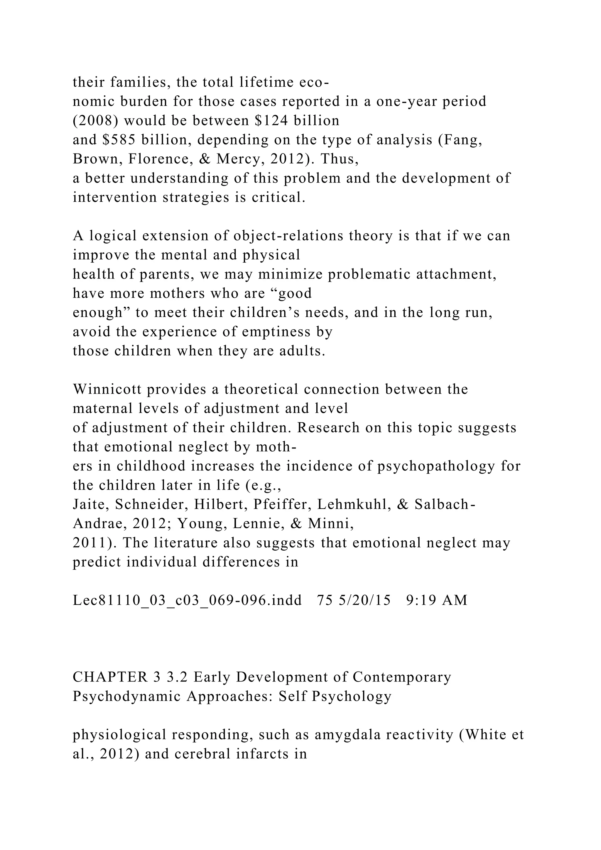 their families, the total lifetime eco-
nomic burden for those cases reported in a one-year period
(2008) would be between $124 billion
and $585 billion, depending on the type of analysis (Fang,
Brown, Florence, & Mercy, 2012). Thus,
a better understanding of this problem and the development of
intervention strategies is critical.
A logical extension of object-relations theory is that if we can
improve the mental and physical
health of parents, we may minimize problematic attachment,
have more mothers who are “good
enough” to meet their children’s needs, and in the long run,
avoid the experience of emptiness by
those children when they are adults.
Winnicott provides a theoretical connection between the
maternal levels of adjustment and level
of adjustment of their children. Research on this topic suggests
that emotional neglect by moth-
ers in childhood increases the incidence of psychopathology for
the children later in life (e.g.,
Jaite, Schneider, Hilbert, Pfeiffer, Lehmkuhl, & Salbach-
Andrae, 2012; Young, Lennie, & Minni,
2011). The literature also suggests that emotional neglect may
predict individual differences in
Lec81110_03_c03_069-096.indd 75 5/20/15 9:19 AM
CHAPTER 3 3.2 Early Development of Contemporary
Psychodynamic Approaches: Self Psychology
physiological responding, such as amygdala reactivity (White et
al., 2012) and cerebral infarcts in
 