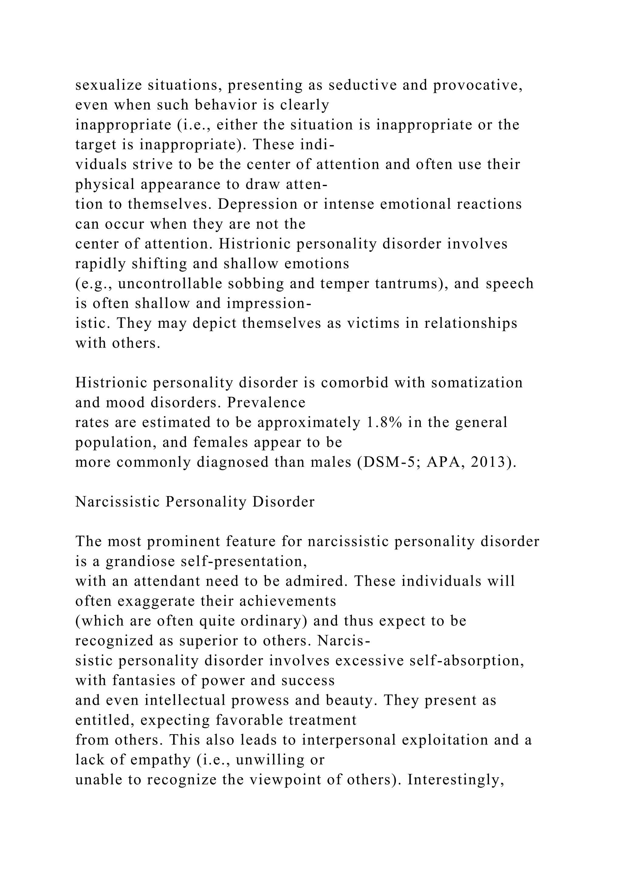 sexualize situations, presenting as seductive and provocative,
even when such behavior is clearly
inappropriate (i.e., either the situation is inappropriate or the
target is inappropriate). These indi-
viduals strive to be the center of attention and often use their
physical appearance to draw atten-
tion to themselves. Depression or intense emotional reactions
can occur when they are not the
center of attention. Histrionic personality disorder involves
rapidly shifting and shallow emotions
(e.g., uncontrollable sobbing and temper tantrums), and speech
is often shallow and impression-
istic. They may depict themselves as victims in relationships
with others.
Histrionic personality disorder is comorbid with somatization
and mood disorders. Prevalence
rates are estimated to be approximately 1.8% in the general
population, and females appear to be
more commonly diagnosed than males (DSM-5; APA, 2013).
Narcissistic Personality Disorder
The most prominent feature for narcissistic personality disorder
is a grandiose self-presentation,
with an attendant need to be admired. These individuals will
often exaggerate their achievements
(which are often quite ordinary) and thus expect to be
recognized as superior to others. Narcis-
sistic personality disorder involves excessive self-absorption,
with fantasies of power and success
and even intellectual prowess and beauty. They present as
entitled, expecting favorable treatment
from others. This also leads to interpersonal exploitation and a
lack of empathy (i.e., unwilling or
unable to recognize the viewpoint of others). Interestingly,
 