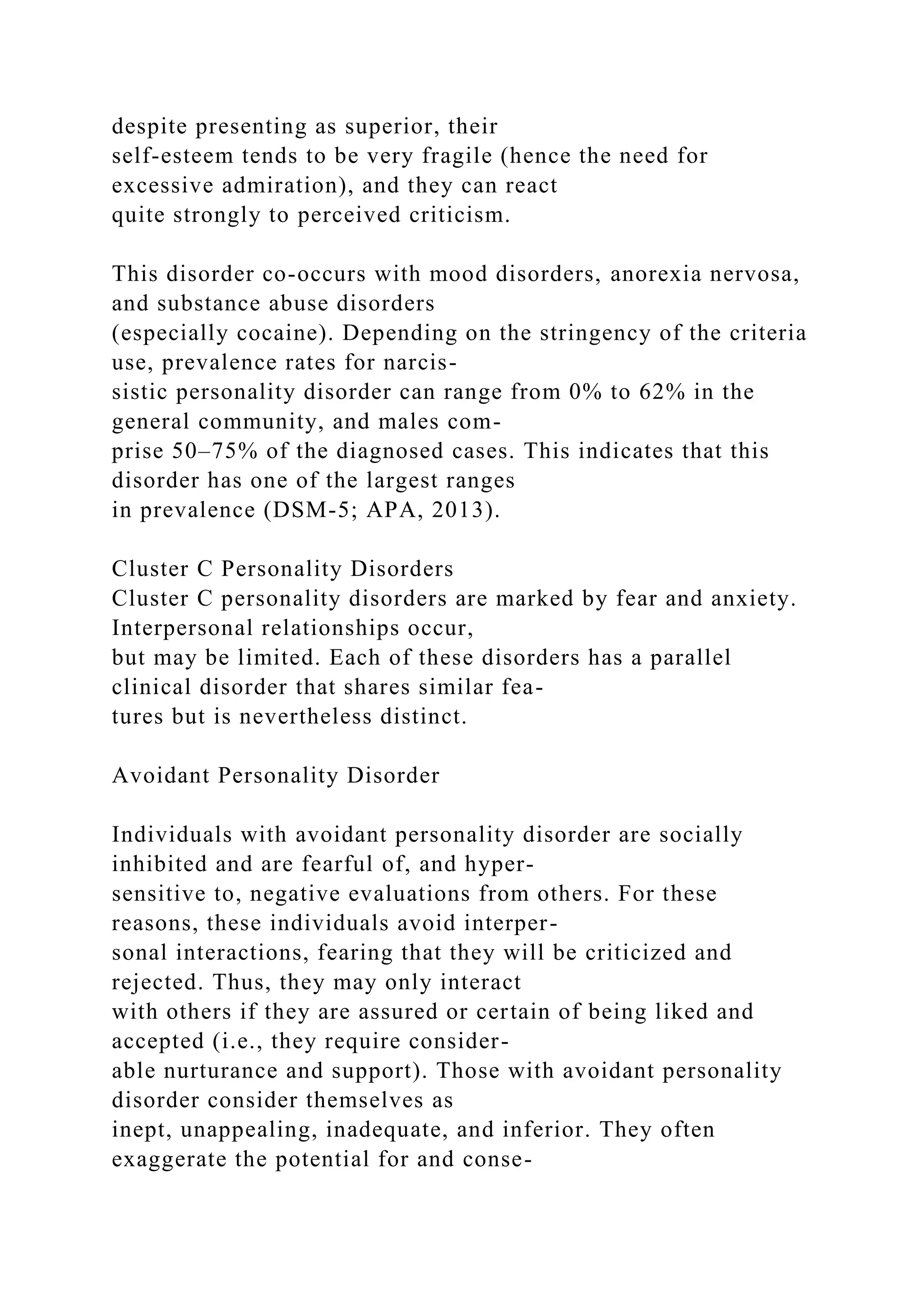 despite presenting as superior, their
self-esteem tends to be very fragile (hence the need for
excessive admiration), and they can react
quite strongly to perceived criticism.
This disorder co-occurs with mood disorders, anorexia nervosa,
and substance abuse disorders
(especially cocaine). Depending on the stringency of the criteria
use, prevalence rates for narcis-
sistic personality disorder can range from 0% to 62% in the
general community, and males com-
prise 50–75% of the diagnosed cases. This indicates that this
disorder has one of the largest ranges
in prevalence (DSM-5; APA, 2013).
Cluster C Personality Disorders
Cluster C personality disorders are marked by fear and anxiety.
Interpersonal relationships occur,
but may be limited. Each of these disorders has a parallel
clinical disorder that shares similar fea-
tures but is nevertheless distinct.
Avoidant Personality Disorder
Individuals with avoidant personality disorder are socially
inhibited and are fearful of, and hyper-
sensitive to, negative evaluations from others. For these
reasons, these individuals avoid interper-
sonal interactions, fearing that they will be criticized and
rejected. Thus, they may only interact
with others if they are assured or certain of being liked and
accepted (i.e., they require consider-
able nurturance and support). Those with avoidant personality
disorder consider themselves as
inept, unappealing, inadequate, and inferior. They often
exaggerate the potential for and conse-
 