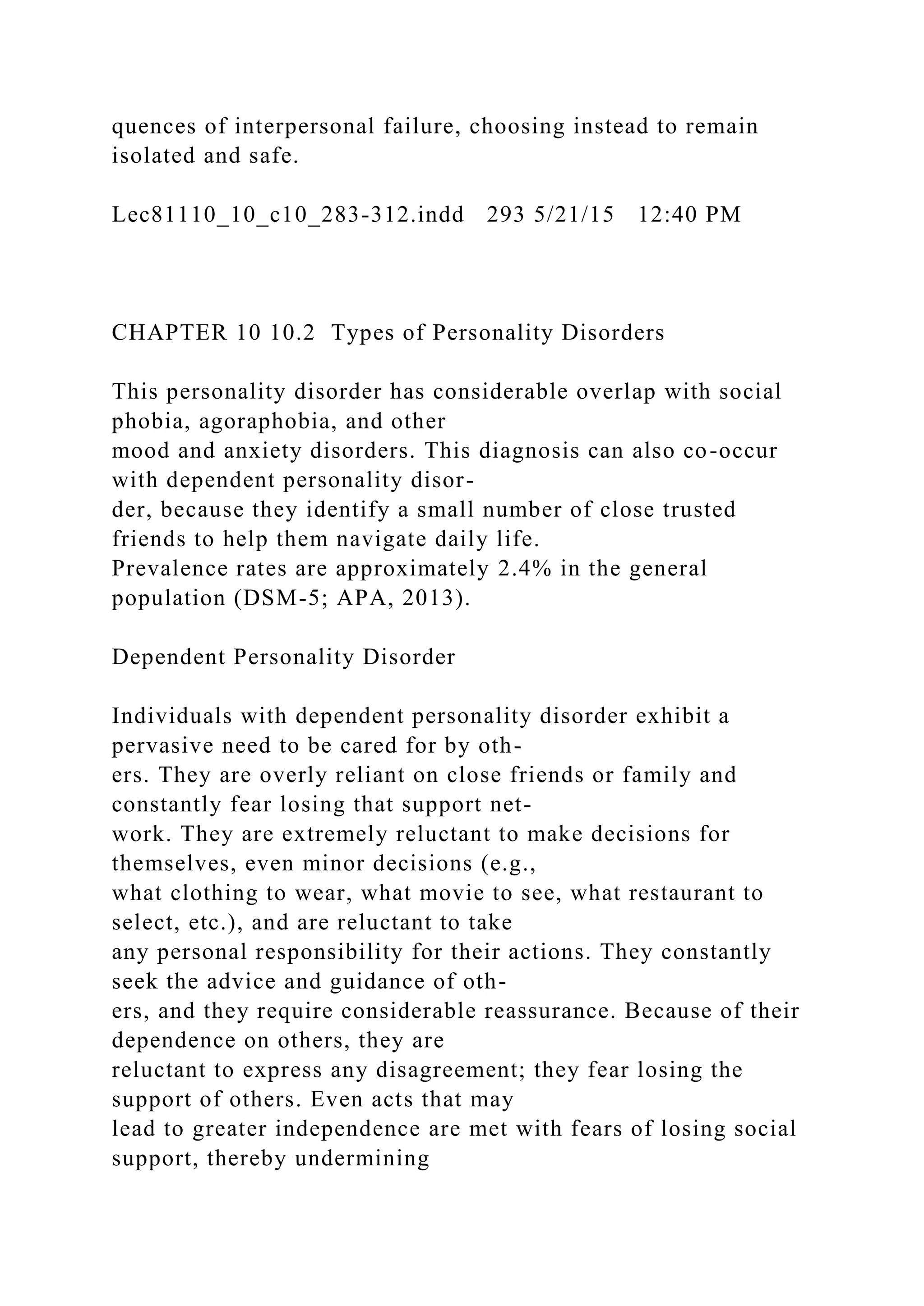 quences of interpersonal failure, choosing instead to remain
isolated and safe.
Lec81110_10_c10_283-312.indd 293 5/21/15 12:40 PM
CHAPTER 10 10.2 Types of Personality Disorders
This personality disorder has considerable overlap with social
phobia, agoraphobia, and other
mood and anxiety disorders. This diagnosis can also co-occur
with dependent personality disor-
der, because they identify a small number of close trusted
friends to help them navigate daily life.
Prevalence rates are approximately 2.4% in the general
population (DSM-5; APA, 2013).
Dependent Personality Disorder
Individuals with dependent personality disorder exhibit a
pervasive need to be cared for by oth-
ers. They are overly reliant on close friends or family and
constantly fear losing that support net-
work. They are extremely reluctant to make decisions for
themselves, even minor decisions (e.g.,
what clothing to wear, what movie to see, what restaurant to
select, etc.), and are reluctant to take
any personal responsibility for their actions. They constantly
seek the advice and guidance of oth-
ers, and they require considerable reassurance. Because of their
dependence on others, they are
reluctant to express any disagreement; they fear losing the
support of others. Even acts that may
lead to greater independence are met with fears of losing social
support, thereby undermining
 