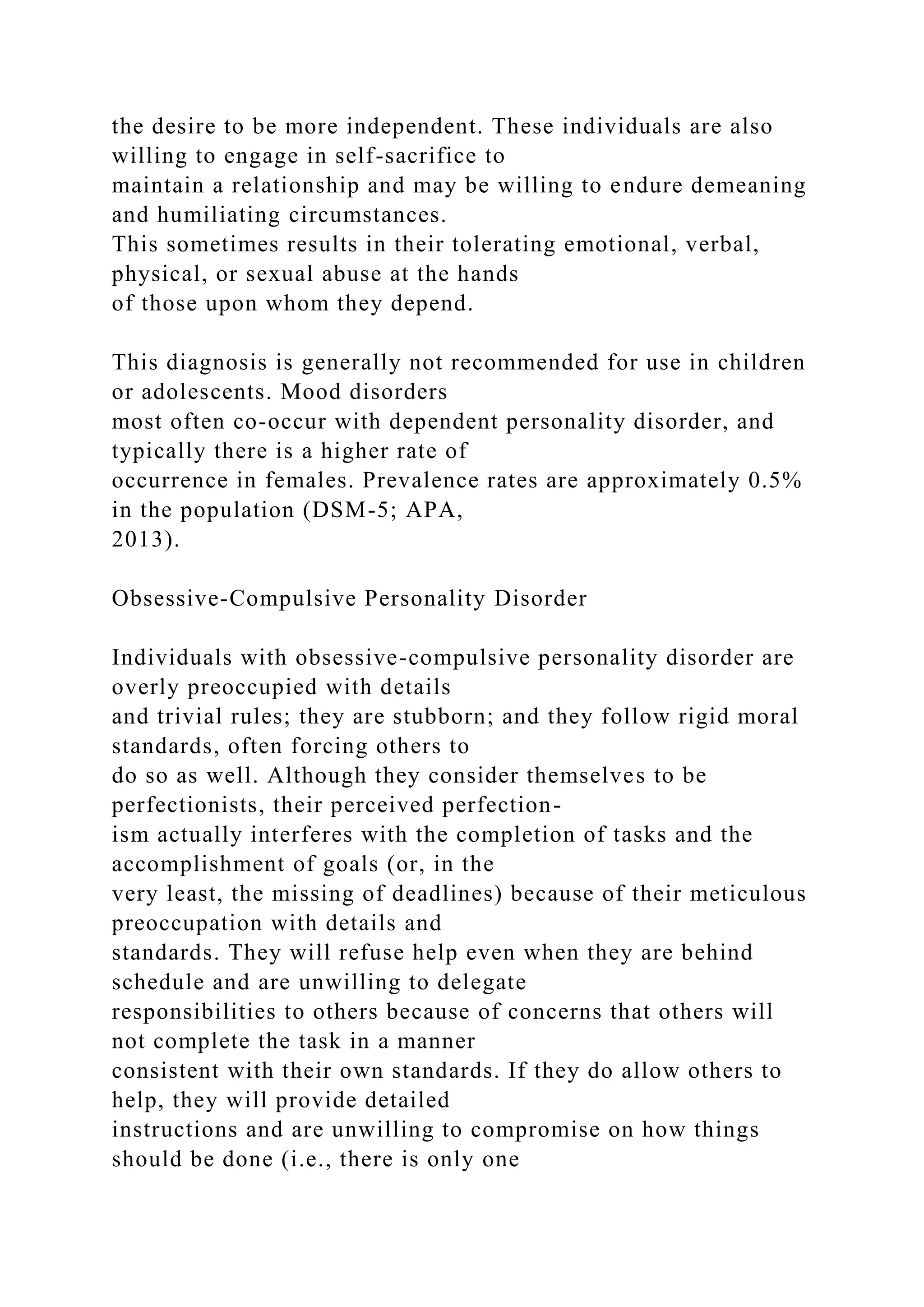 the desire to be more independent. These individuals are also
willing to engage in self-sacrifice to
maintain a relationship and may be willing to endure demeaning
and humiliating circumstances.
This sometimes results in their tolerating emotional, verbal,
physical, or sexual abuse at the hands
of those upon whom they depend.
This diagnosis is generally not recommended for use in children
or adolescents. Mood disorders
most often co-occur with dependent personality disorder, and
typically there is a higher rate of
occurrence in females. Prevalence rates are approximately 0.5%
in the population (DSM-5; APA,
2013).
Obsessive-Compulsive Personality Disorder
Individuals with obsessive-compulsive personality disorder are
overly preoccupied with details
and trivial rules; they are stubborn; and they follow rigid moral
standards, often forcing others to
do so as well. Although they consider themselves to be
perfectionists, their perceived perfection-
ism actually interferes with the completion of tasks and the
accomplishment of goals (or, in the
very least, the missing of deadlines) because of their meticulous
preoccupation with details and
standards. They will refuse help even when they are behind
schedule and are unwilling to delegate
responsibilities to others because of concerns that others will
not complete the task in a manner
consistent with their own standards. If they do allow others to
help, they will provide detailed
instructions and are unwilling to compromise on how things
should be done (i.e., there is only one
 