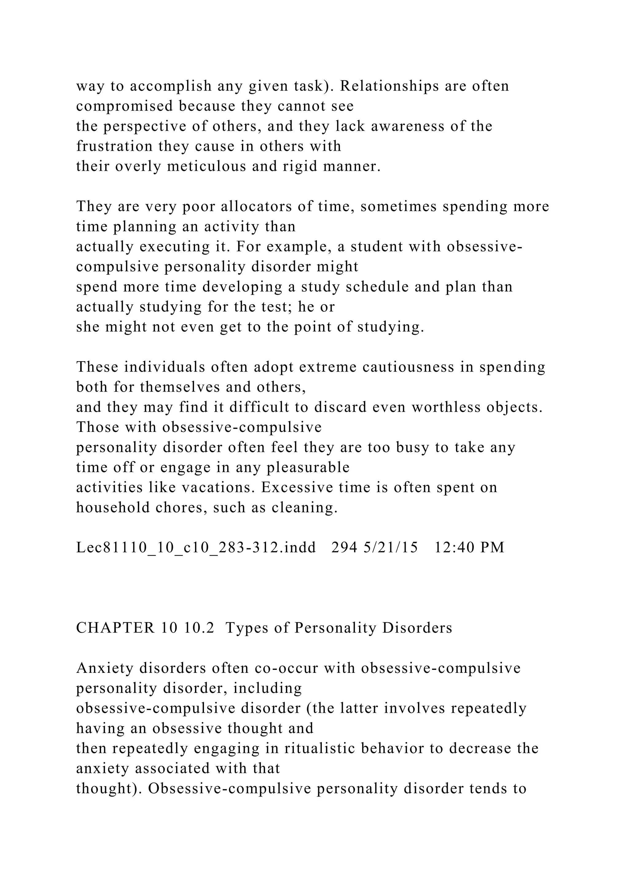 way to accomplish any given task). Relationships are often
compromised because they cannot see
the perspective of others, and they lack awareness of the
frustration they cause in others with
their overly meticulous and rigid manner.
They are very poor allocators of time, sometimes spending more
time planning an activity than
actually executing it. For example, a student with obsessive-
compulsive personality disorder might
spend more time developing a study schedule and plan than
actually studying for the test; he or
she might not even get to the point of studying.
These individuals often adopt extreme cautiousness in spending
both for themselves and others,
and they may find it difficult to discard even worthless objects.
Those with obsessive-compulsive
personality disorder often feel they are too busy to take any
time off or engage in any pleasurable
activities like vacations. Excessive time is often spent on
household chores, such as cleaning.
Lec81110_10_c10_283-312.indd 294 5/21/15 12:40 PM
CHAPTER 10 10.2 Types of Personality Disorders
Anxiety disorders often co-occur with obsessive-compulsive
personality disorder, including
obsessive-compulsive disorder (the latter involves repeatedly
having an obsessive thought and
then repeatedly engaging in ritualistic behavior to decrease the
anxiety associated with that
thought). Obsessive-compulsive personality disorder tends to
 