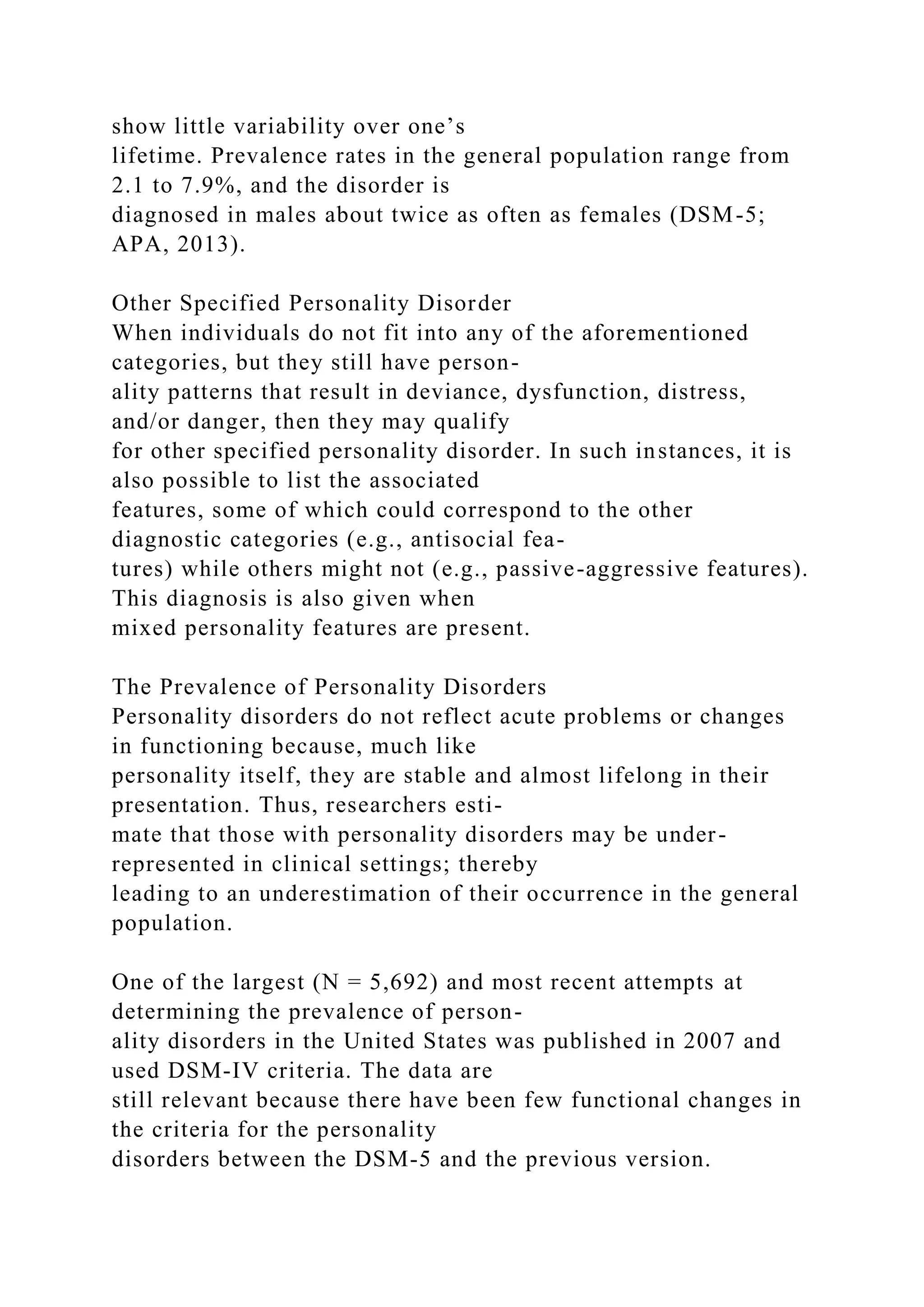 show little variability over one’s
lifetime. Prevalence rates in the general population range from
2.1 to 7.9%, and the disorder is
diagnosed in males about twice as often as females (DSM-5;
APA, 2013).
Other Specified Personality Disorder
When individuals do not fit into any of the aforementioned
categories, but they still have person-
ality patterns that result in deviance, dysfunction, distress,
and/or danger, then they may qualify
for other specified personality disorder. In such instances, it is
also possible to list the associated
features, some of which could correspond to the other
diagnostic categories (e.g., antisocial fea-
tures) while others might not (e.g., passive-aggressive features).
This diagnosis is also given when
mixed personality features are present.
The Prevalence of Personality Disorders
Personality disorders do not reflect acute problems or changes
in functioning because, much like
personality itself, they are stable and almost lifelong in their
presentation. Thus, researchers esti-
mate that those with personality disorders may be under-
represented in clinical settings; thereby
leading to an underestimation of their occurrence in the general
population.
One of the largest (N = 5,692) and most recent attempts at
determining the prevalence of person-
ality disorders in the United States was published in 2007 and
used DSM-IV criteria. The data are
still relevant because there have been few functional changes in
the criteria for the personality
disorders between the DSM-5 and the previous version.
 