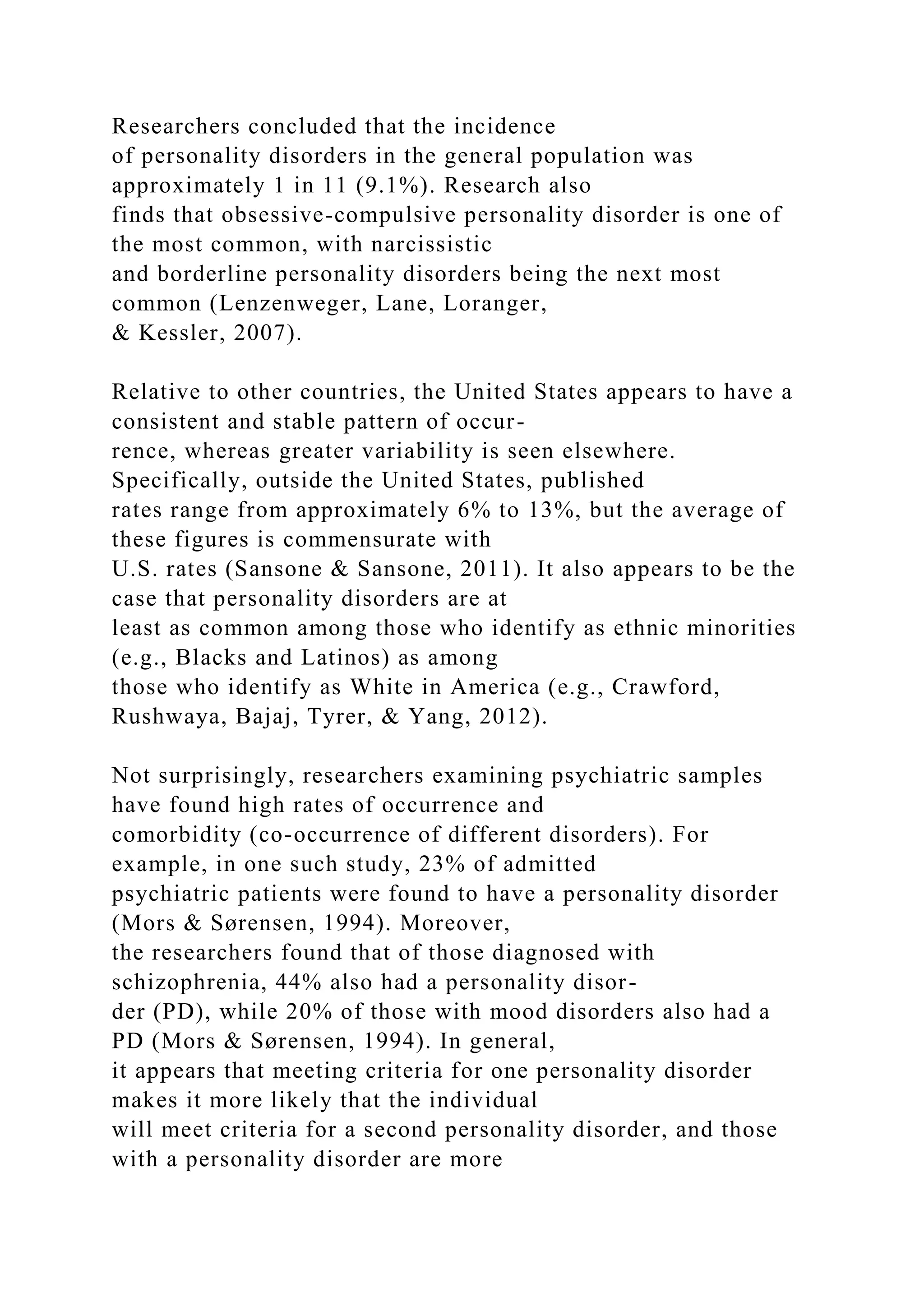 Researchers concluded that the incidence
of personality disorders in the general population was
approximately 1 in 11 (9.1%). Research also
finds that obsessive-compulsive personality disorder is one of
the most common, with narcissistic
and borderline personality disorders being the next most
common (Lenzenweger, Lane, Loranger,
& Kessler, 2007).
Relative to other countries, the United States appears to have a
consistent and stable pattern of occur-
rence, whereas greater variability is seen elsewhere.
Specifically, outside the United States, published
rates range from approximately 6% to 13%, but the average of
these figures is commensurate with
U.S. rates (Sansone & Sansone, 2011). It also appears to be the
case that personality disorders are at
least as common among those who identify as ethnic minorities
(e.g., Blacks and Latinos) as among
those who identify as White in America (e.g., Crawford,
Rushwaya, Bajaj, Tyrer, & Yang, 2012).
Not surprisingly, researchers examining psychiatric samples
have found high rates of occurrence and
comorbidity (co-occurrence of different disorders). For
example, in one such study, 23% of admitted
psychiatric patients were found to have a personality disorder
(Mors & Sørensen, 1994). Moreover,
the researchers found that of those diagnosed with
schizophrenia, 44% also had a personality disor-
der (PD), while 20% of those with mood disorders also had a
PD (Mors & Sørensen, 1994). In general,
it appears that meeting criteria for one personality disorder
makes it more likely that the individual
will meet criteria for a second personality disorder, and those
with a personality disorder are more
 