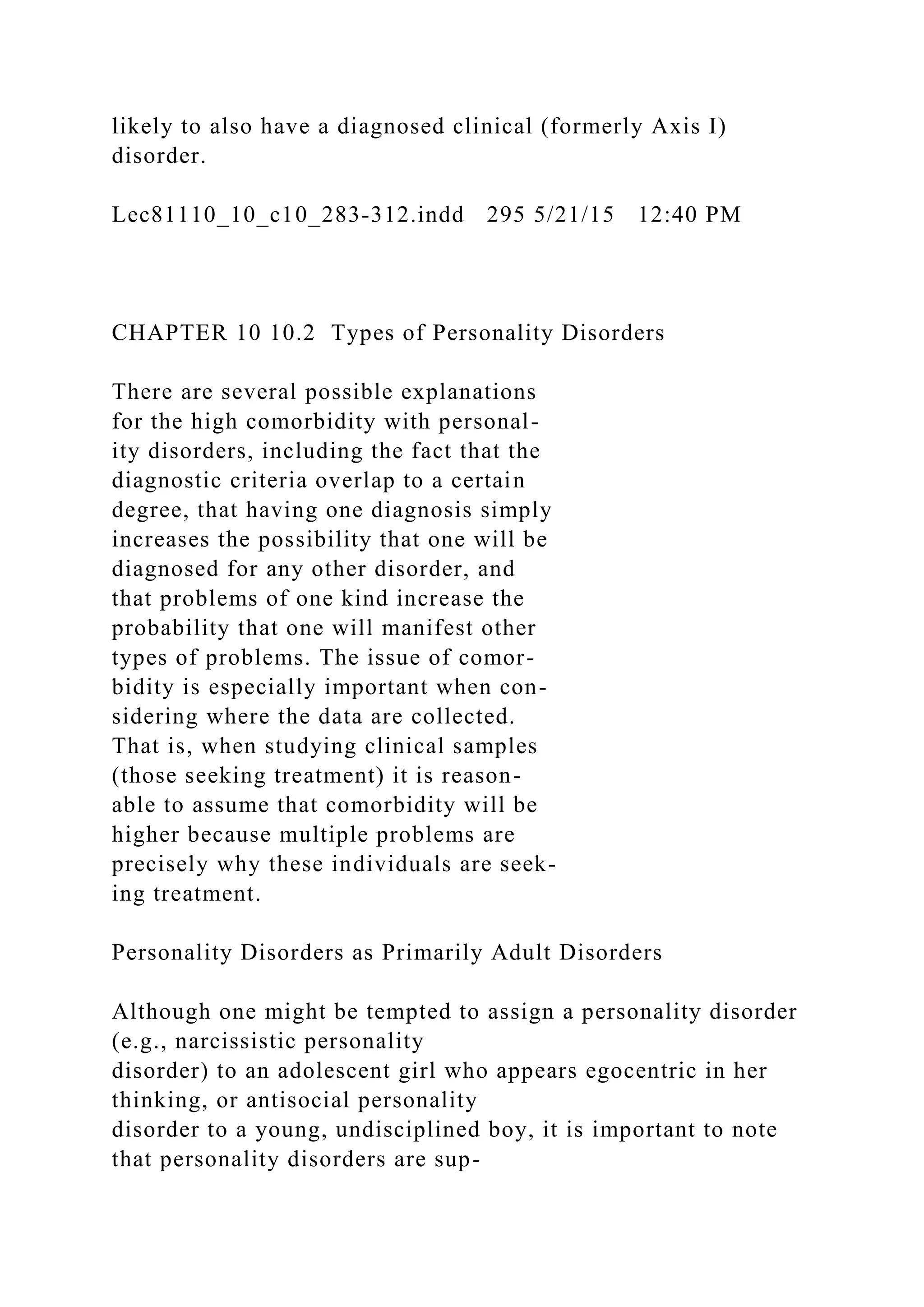 likely to also have a diagnosed clinical (formerly Axis I)
disorder.
Lec81110_10_c10_283-312.indd 295 5/21/15 12:40 PM
CHAPTER 10 10.2 Types of Personality Disorders
There are several possible explanations
for the high comorbidity with personal-
ity disorders, including the fact that the
diagnostic criteria overlap to a certain
degree, that having one diagnosis simply
increases the possibility that one will be
diagnosed for any other disorder, and
that problems of one kind increase the
probability that one will manifest other
types of problems. The issue of comor-
bidity is especially important when con-
sidering where the data are collected.
That is, when studying clinical samples
(those seeking treatment) it is reason-
able to assume that comorbidity will be
higher because multiple problems are
precisely why these individuals are seek-
ing treatment.
Personality Disorders as Primarily Adult Disorders
Although one might be tempted to assign a personality disorder
(e.g., narcissistic personality
disorder) to an adolescent girl who appears egocentric in her
thinking, or antisocial personality
disorder to a young, undisciplined boy, it is important to note
that personality disorders are sup-
 