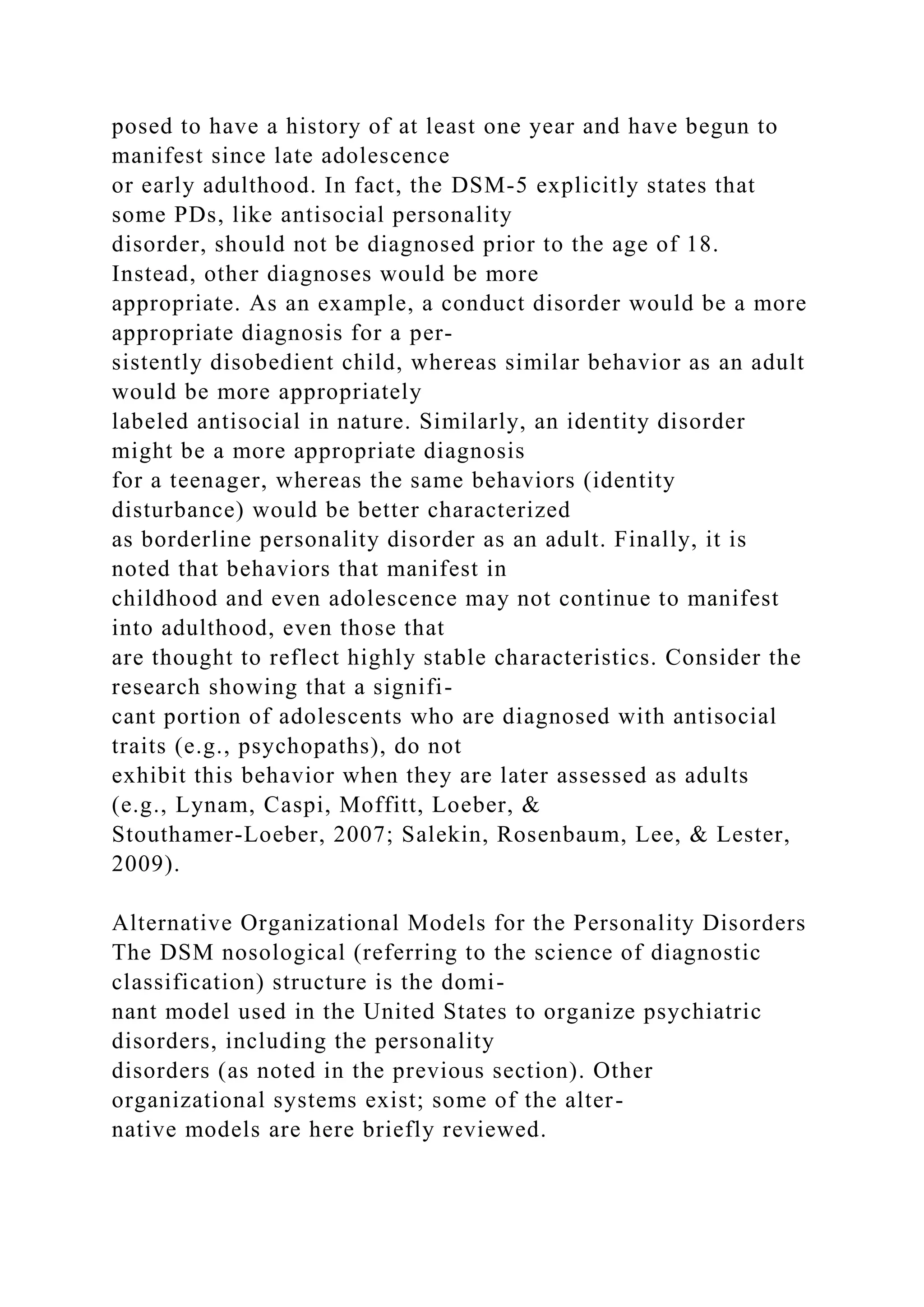 posed to have a history of at least one year and have begun to
manifest since late adolescence
or early adulthood. In fact, the DSM-5 explicitly states that
some PDs, like antisocial personality
disorder, should not be diagnosed prior to the age of 18.
Instead, other diagnoses would be more
appropriate. As an example, a conduct disorder would be a more
appropriate diagnosis for a per-
sistently disobedient child, whereas similar behavior as an adult
would be more appropriately
labeled antisocial in nature. Similarly, an identity disorder
might be a more appropriate diagnosis
for a teenager, whereas the same behaviors (identity
disturbance) would be better characterized
as borderline personality disorder as an adult. Finally, it is
noted that behaviors that manifest in
childhood and even adolescence may not continue to manifest
into adulthood, even those that
are thought to reflect highly stable characteristics. Consider the
research showing that a signifi-
cant portion of adolescents who are diagnosed with antisocial
traits (e.g., psychopaths), do not
exhibit this behavior when they are later assessed as adults
(e.g., Lynam, Caspi, Moffitt, Loeber, &
Stouthamer-Loeber, 2007; Salekin, Rosenbaum, Lee, & Lester,
2009).
Alternative Organizational Models for the Personality Disorders
The DSM nosological (referring to the science of diagnostic
classification) structure is the domi-
nant model used in the United States to organize psychiatric
disorders, including the personality
disorders (as noted in the previous section). Other
organizational systems exist; some of the alter-
native models are here briefly reviewed.
 