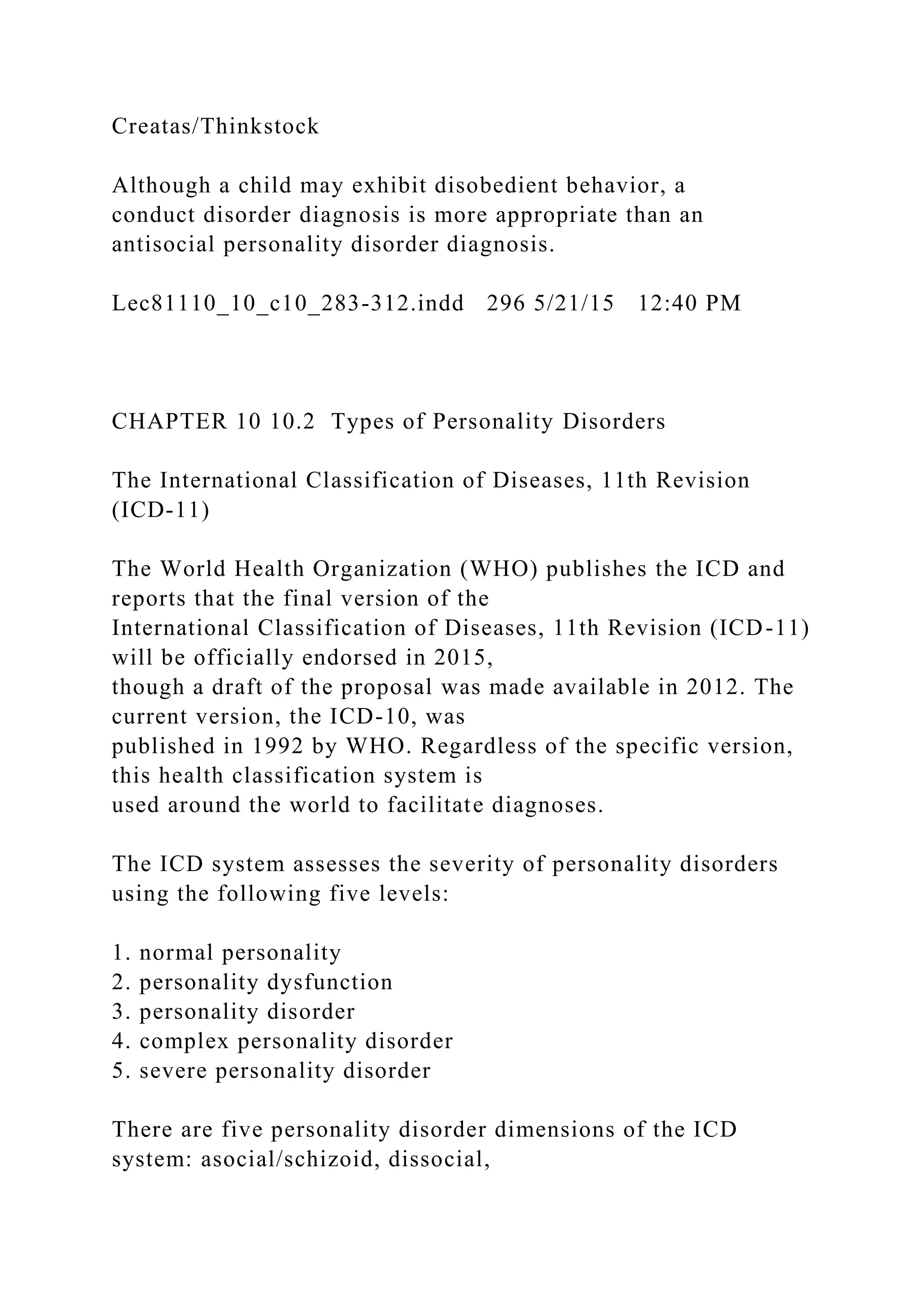 Creatas/Thinkstock
Although a child may exhibit disobedient behavior, a
conduct disorder diagnosis is more appropriate than an
antisocial personality disorder diagnosis.
Lec81110_10_c10_283-312.indd 296 5/21/15 12:40 PM
CHAPTER 10 10.2 Types of Personality Disorders
The International Classification of Diseases, 11th Revision
(ICD-11)
The World Health Organization (WHO) publishes the ICD and
reports that the final version of the
International Classification of Diseases, 11th Revision (ICD-11)
will be officially endorsed in 2015,
though a draft of the proposal was made available in 2012. The
current version, the ICD-10, was
published in 1992 by WHO. Regardless of the specific version,
this health classification system is
used around the world to facilitate diagnoses.
The ICD system assesses the severity of personality disorders
using the following five levels:
1. normal personality
2. personality dysfunction
3. personality disorder
4. complex personality disorder
5. severe personality disorder
There are five personality disorder dimensions of the ICD
system: asocial/schizoid, dissocial,
 