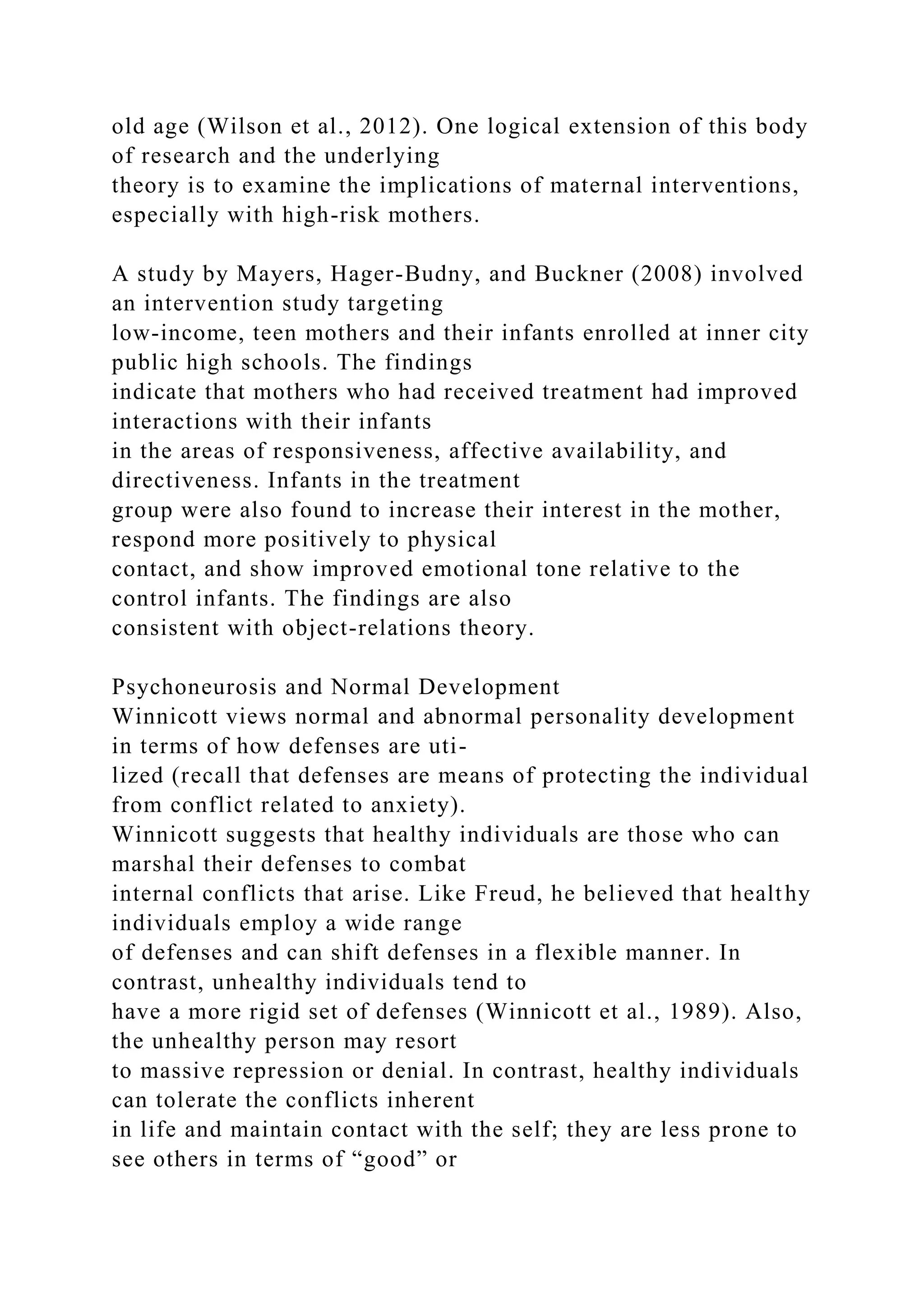 old age (Wilson et al., 2012). One logical extension of this body
of research and the underlying
theory is to examine the implications of maternal interventions,
especially with high-risk mothers.
A study by Mayers, Hager-Budny, and Buckner (2008) involved
an intervention study targeting
low-income, teen mothers and their infants enrolled at inner city
public high schools. The findings
indicate that mothers who had received treatment had improved
interactions with their infants
in the areas of responsiveness, affective availability, and
directiveness. Infants in the treatment
group were also found to increase their interest in the mother,
respond more positively to physical
contact, and show improved emotional tone relative to the
control infants. The findings are also
consistent with object-relations theory.
Psychoneurosis and Normal Development
Winnicott views normal and abnormal personality development
in terms of how defenses are uti-
lized (recall that defenses are means of protecting the individual
from conflict related to anxiety).
Winnicott suggests that healthy individuals are those who can
marshal their defenses to combat
internal conflicts that arise. Like Freud, he believed that healthy
individuals employ a wide range
of defenses and can shift defenses in a flexible manner. In
contrast, unhealthy individuals tend to
have a more rigid set of defenses (Winnicott et al., 1989). Also,
the unhealthy person may resort
to massive repression or denial. In contrast, healthy individuals
can tolerate the conflicts inherent
in life and maintain contact with the self; they are less prone to
see others in terms of “good” or
 