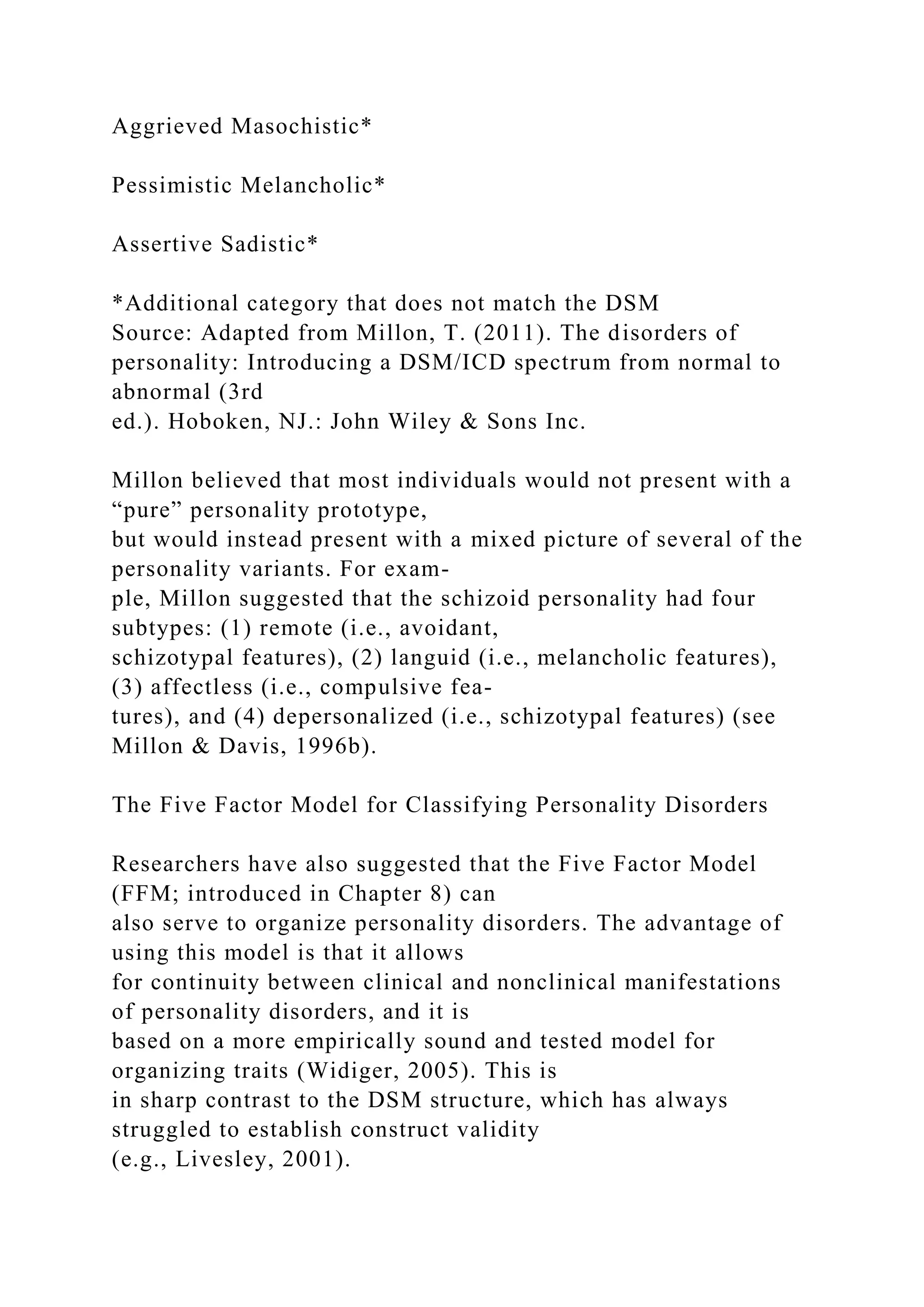 Aggrieved Masochistic*
Pessimistic Melancholic*
Assertive Sadistic*
*Additional category that does not match the DSM
Source: Adapted from Millon, T. (2011). The disorders of
personality: Introducing a DSM/ICD spectrum from normal to
abnormal (3rd
ed.). Hoboken, NJ.: John Wiley & Sons Inc.
Millon believed that most individuals would not present with a
“pure” personality prototype,
but would instead present with a mixed picture of several of the
personality variants. For exam-
ple, Millon suggested that the schizoid personality had four
subtypes: (1) remote (i.e., avoidant,
schizotypal features), (2) languid (i.e., melancholic features),
(3) affectless (i.e., compulsive fea-
tures), and (4) depersonalized (i.e., schizotypal features) (see
Millon & Davis, 1996b).
The Five Factor Model for Classifying Personality Disorders
Researchers have also suggested that the Five Factor Model
(FFM; introduced in Chapter 8) can
also serve to organize personality disorders. The advantage of
using this model is that it allows
for continuity between clinical and nonclinical manifestations
of personality disorders, and it is
based on a more empirically sound and tested model for
organizing traits (Widiger, 2005). This is
in sharp contrast to the DSM structure, which has always
struggled to establish construct validity
(e.g., Livesley, 2001).
 