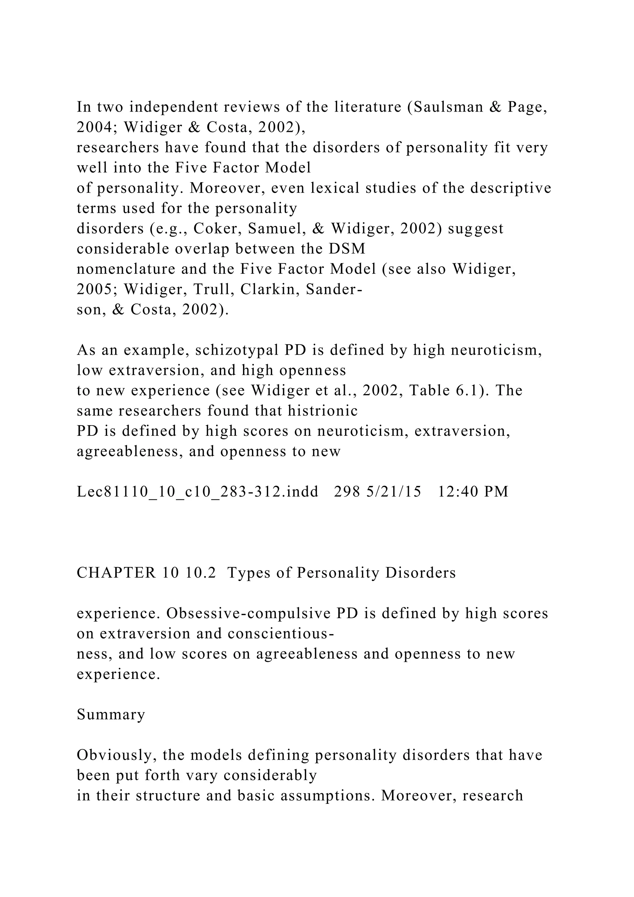 In two independent reviews of the literature (Saulsman & Page,
2004; Widiger & Costa, 2002),
researchers have found that the disorders of personality fit very
well into the Five Factor Model
of personality. Moreover, even lexical studies of the descriptive
terms used for the personality
disorders (e.g., Coker, Samuel, & Widiger, 2002) suggest
considerable overlap between the DSM
nomenclature and the Five Factor Model (see also Widiger,
2005; Widiger, Trull, Clarkin, Sander-
son, & Costa, 2002).
As an example, schizotypal PD is defined by high neuroticism,
low extraversion, and high openness
to new experience (see Widiger et al., 2002, Table 6.1). The
same researchers found that histrionic
PD is defined by high scores on neuroticism, extraversion,
agreeableness, and openness to new
Lec81110_10_c10_283-312.indd 298 5/21/15 12:40 PM
CHAPTER 10 10.2 Types of Personality Disorders
experience. Obsessive-compulsive PD is defined by high scores
on extraversion and conscientious-
ness, and low scores on agreeableness and openness to new
experience.
Summary
Obviously, the models defining personality disorders that have
been put forth vary considerably
in their structure and basic assumptions. Moreover, research
 
