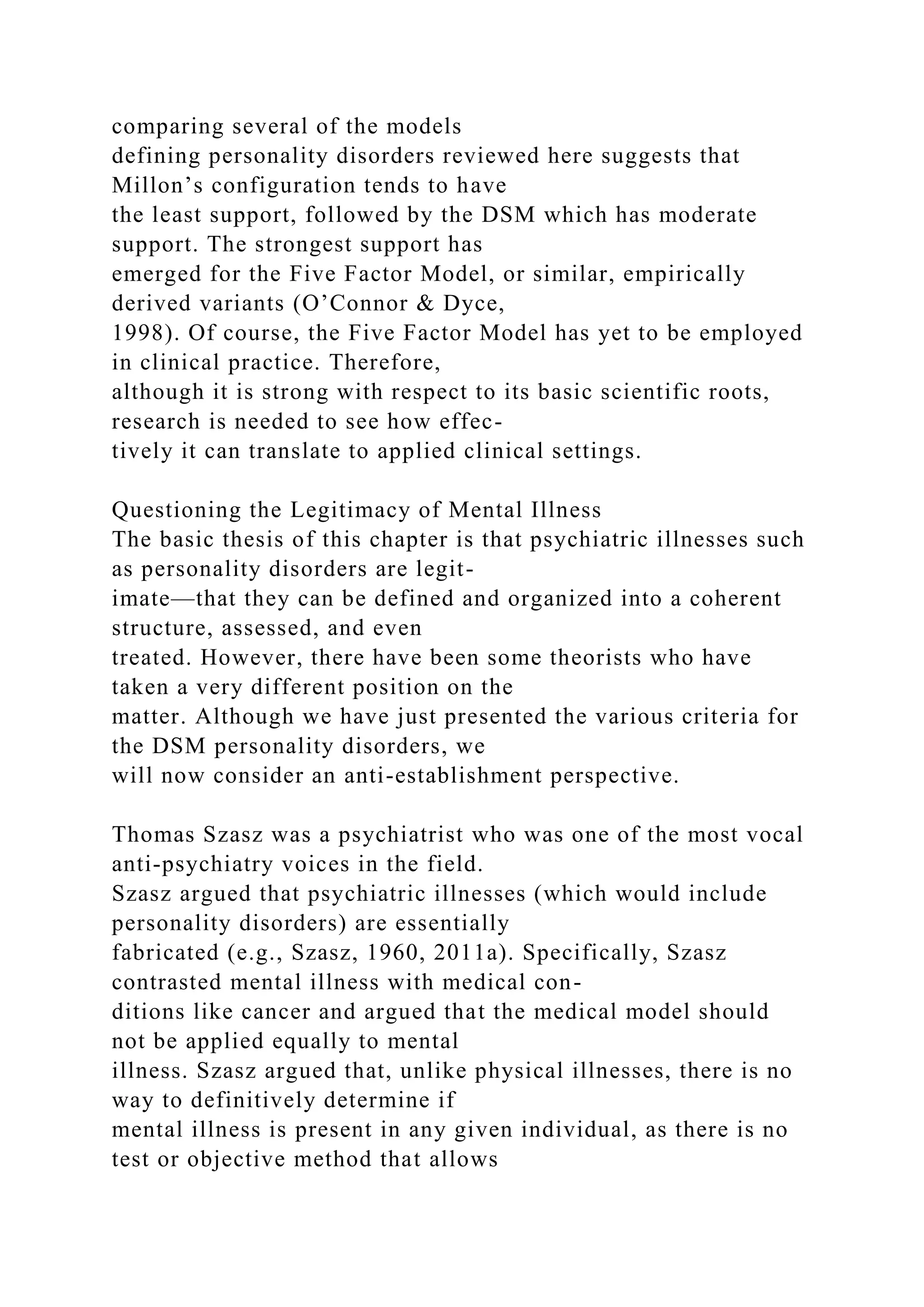 comparing several of the models
defining personality disorders reviewed here suggests that
Millon’s configuration tends to have
the least support, followed by the DSM which has moderate
support. The strongest support has
emerged for the Five Factor Model, or similar, empirically
derived variants (O’Connor & Dyce,
1998). Of course, the Five Factor Model has yet to be employed
in clinical practice. Therefore,
although it is strong with respect to its basic scientific roots,
research is needed to see how effec-
tively it can translate to applied clinical settings.
Questioning the Legitimacy of Mental Illness
The basic thesis of this chapter is that psychiatric illnesses such
as personality disorders are legit-
imate—that they can be defined and organized into a coherent
structure, assessed, and even
treated. However, there have been some theorists who have
taken a very different position on the
matter. Although we have just presented the various criteria for
the DSM personality disorders, we
will now consider an anti-establishment perspective.
Thomas Szasz was a psychiatrist who was one of the most vocal
anti-psychiatry voices in the field.
Szasz argued that psychiatric illnesses (which would include
personality disorders) are essentially
fabricated (e.g., Szasz, 1960, 2011a). Specifically, Szasz
contrasted mental illness with medical con-
ditions like cancer and argued that the medical model should
not be applied equally to mental
illness. Szasz argued that, unlike physical illnesses, there is no
way to definitively determine if
mental illness is present in any given individual, as there is no
test or objective method that allows
 