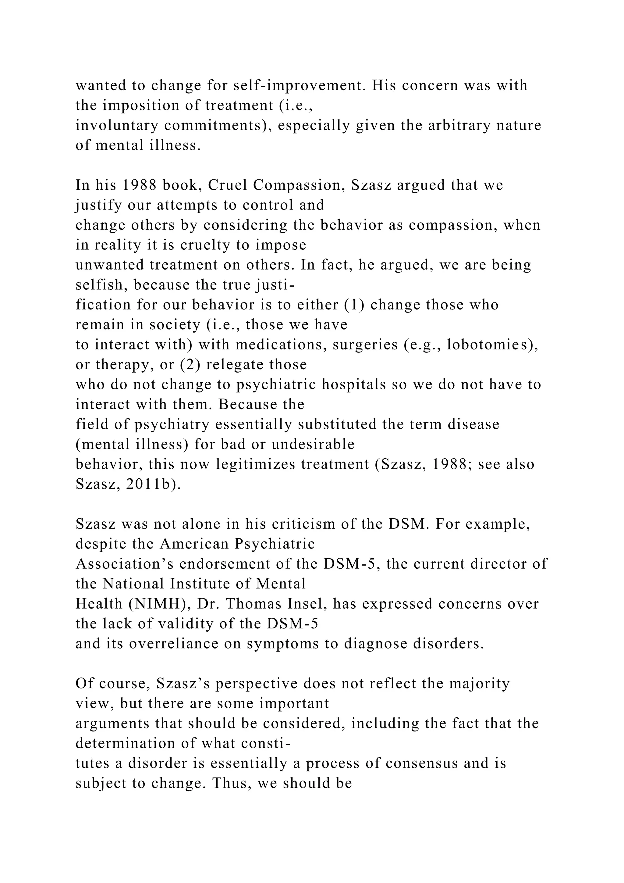 wanted to change for self-improvement. His concern was with
the imposition of treatment (i.e.,
involuntary commitments), especially given the arbitrary nature
of mental illness.
In his 1988 book, Cruel Compassion, Szasz argued that we
justify our attempts to control and
change others by considering the behavior as compassion, when
in reality it is cruelty to impose
unwanted treatment on others. In fact, he argued, we are being
selfish, because the true justi-
fication for our behavior is to either (1) change those who
remain in society (i.e., those we have
to interact with) with medications, surgeries (e.g., lobotomies),
or therapy, or (2) relegate those
who do not change to psychiatric hospitals so we do not have to
interact with them. Because the
field of psychiatry essentially substituted the term disease
(mental illness) for bad or undesirable
behavior, this now legitimizes treatment (Szasz, 1988; see also
Szasz, 2011b).
Szasz was not alone in his criticism of the DSM. For example,
despite the American Psychiatric
Association’s endorsement of the DSM-5, the current director of
the National Institute of Mental
Health (NIMH), Dr. Thomas Insel, has expressed concerns over
the lack of validity of the DSM-5
and its overreliance on symptoms to diagnose disorders.
Of course, Szasz’s perspective does not reflect the majority
view, but there are some important
arguments that should be considered, including the fact that the
determination of what consti-
tutes a disorder is essentially a process of consensus and is
subject to change. Thus, we should be
 