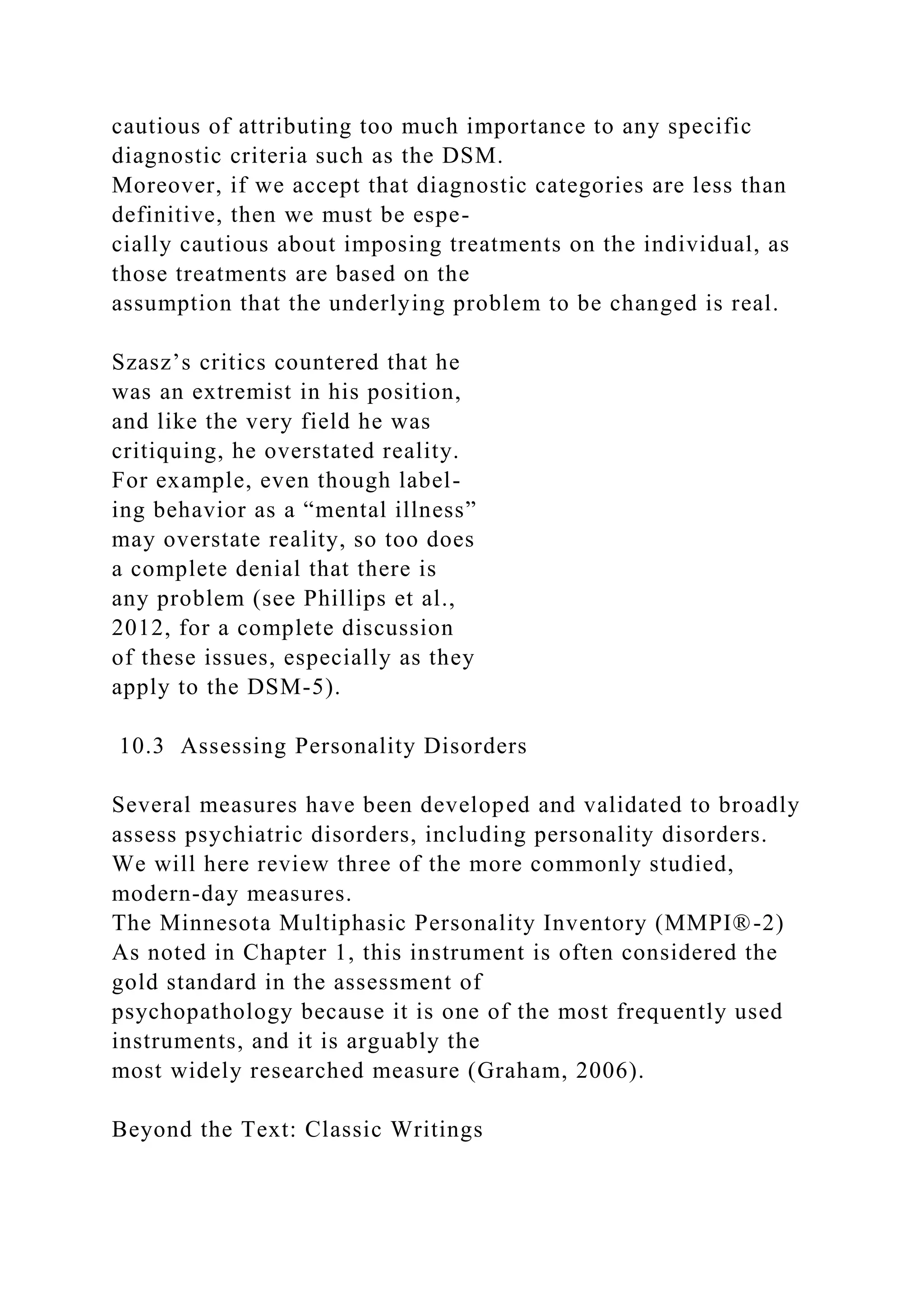 cautious of attributing too much importance to any specific
diagnostic criteria such as the DSM.
Moreover, if we accept that diagnostic categories are less than
definitive, then we must be espe-
cially cautious about imposing treatments on the individual, as
those treatments are based on the
assumption that the underlying problem to be changed is real.
Szasz’s critics countered that he
was an extremist in his position,
and like the very field he was
critiquing, he overstated reality.
For example, even though label-
ing behavior as a “mental illness”
may overstate reality, so too does
a complete denial that there is
any problem (see Phillips et al.,
2012, for a complete discussion
of these issues, especially as they
apply to the DSM-5).
10.3 Assessing Personality Disorders
Several measures have been developed and validated to broadly
assess psychiatric disorders, including personality disorders.
We will here review three of the more commonly studied,
modern-day measures.
The Minnesota Multiphasic Personality Inventory (MMPI®-2)
As noted in Chapter 1, this instrument is often considered the
gold standard in the assessment of
psychopathology because it is one of the most frequently used
instruments, and it is arguably the
most widely researched measure (Graham, 2006).
Beyond the Text: Classic Writings
 