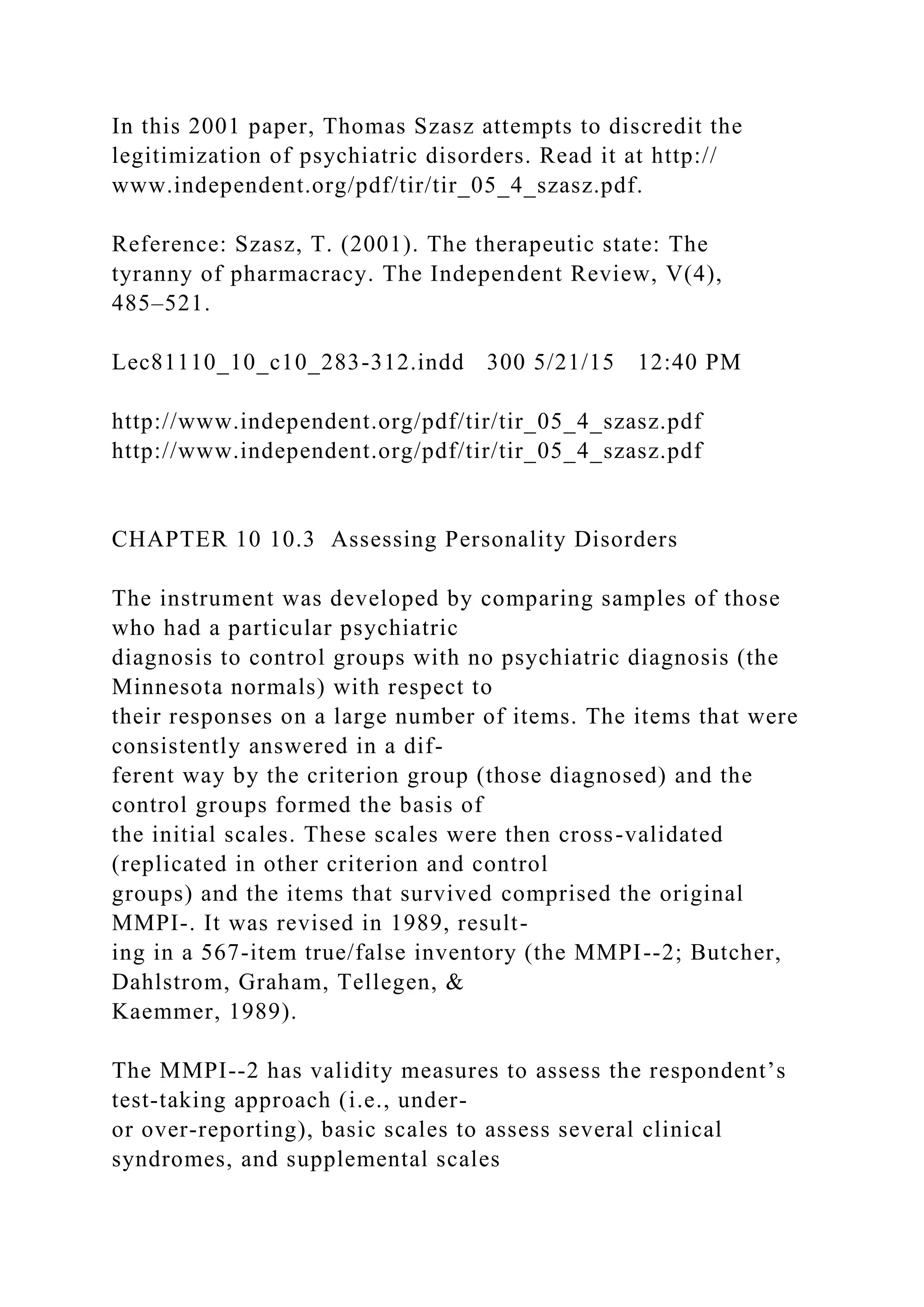 In this 2001 paper, Thomas Szasz attempts to discredit the
legitimization of psychiatric disorders. Read it at http://
www.independent.org/pdf/tir/tir_05_4_szasz.pdf.
Reference: Szasz, T. (2001). The therapeutic state: The
tyranny of pharmacracy. The Independent Review, V(4),
485–521.
Lec81110_10_c10_283-312.indd 300 5/21/15 12:40 PM
http://www.independent.org/pdf/tir/tir_05_4_szasz.pdf
http://www.independent.org/pdf/tir/tir_05_4_szasz.pdf
CHAPTER 10 10.3 Assessing Personality Disorders
The instrument was developed by comparing samples of those
who had a particular psychiatric
diagnosis to control groups with no psychiatric diagnosis (the
Minnesota normals) with respect to
their responses on a large number of items. The items that were
consistently answered in a dif-
ferent way by the criterion group (those diagnosed) and the
control groups formed the basis of
the initial scales. These scales were then cross-validated
(replicated in other criterion and control
groups) and the items that survived comprised the original
MMPI-. It was revised in 1989, result-
ing in a 567-item true/false inventory (the MMPI--2; Butcher,
Dahlstrom, Graham, Tellegen, &
Kaemmer, 1989).
The MMPI--2 has validity measures to assess the respondent’s
test-taking approach (i.e., under-
or over-reporting), basic scales to assess several clinical
syndromes, and supplemental scales
 