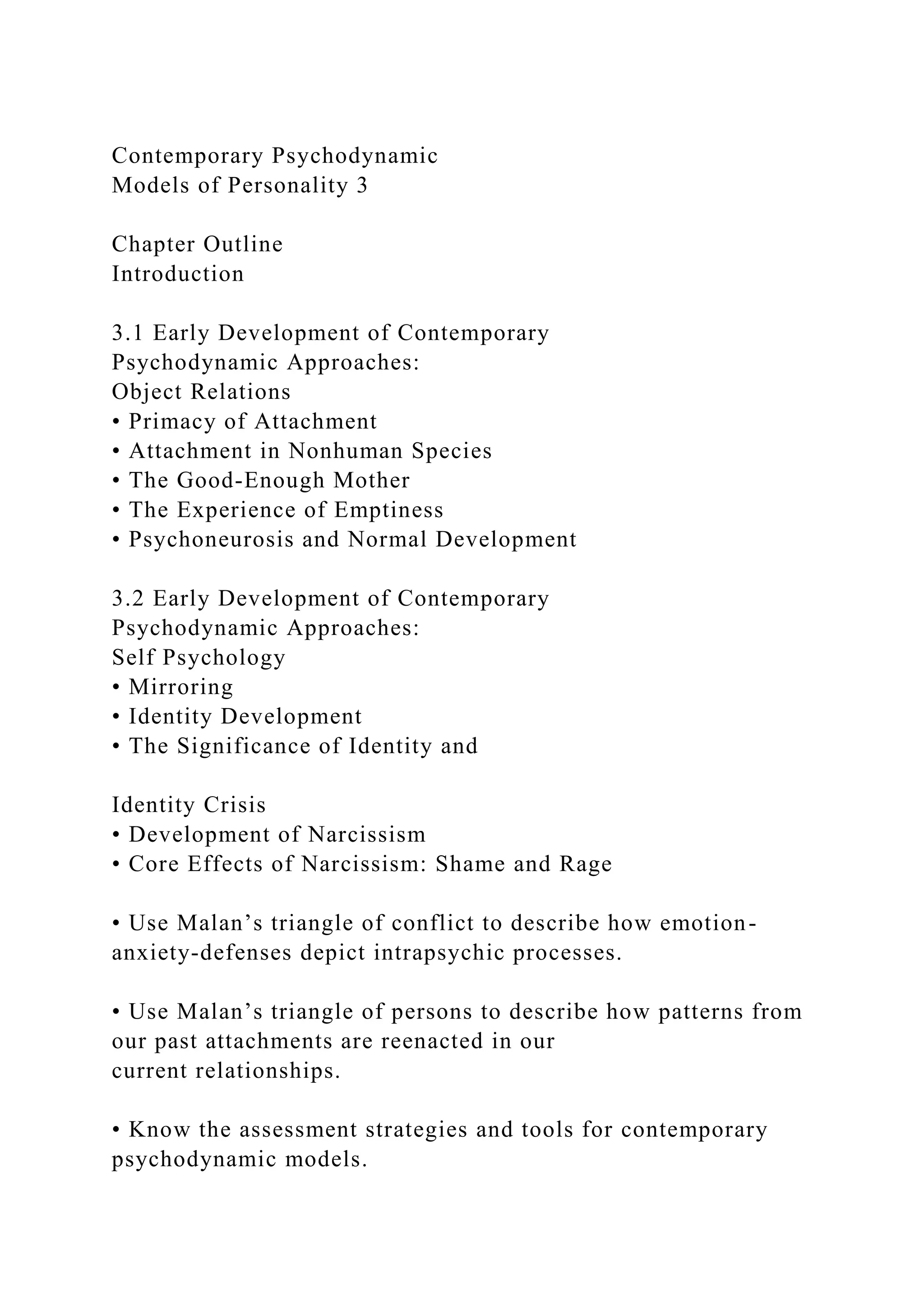 Contemporary Psychodynamic
Models of Personality 3
Chapter Outline
Introduction
3.1 Early Development of Contemporary
Psychodynamic Approaches:
Object Relations
• Primacy of Attachment
• Attachment in Nonhuman Species
• The Good-Enough Mother
• The Experience of Emptiness
• Psychoneurosis and Normal Development
3.2 Early Development of Contemporary
Psychodynamic Approaches:
Self Psychology
• Mirroring
• Identity Development
• The Significance of Identity and
Identity Crisis
• Development of Narcissism
• Core Effects of Narcissism: Shame and Rage
• Use Malan’s triangle of conflict to describe how emotion-
anxiety-defenses depict intrapsychic processes.
• Use Malan’s triangle of persons to describe how patterns from
our past attachments are reenacted in our
current relationships.
• Know the assessment strategies and tools for contemporary
psychodynamic models.
 