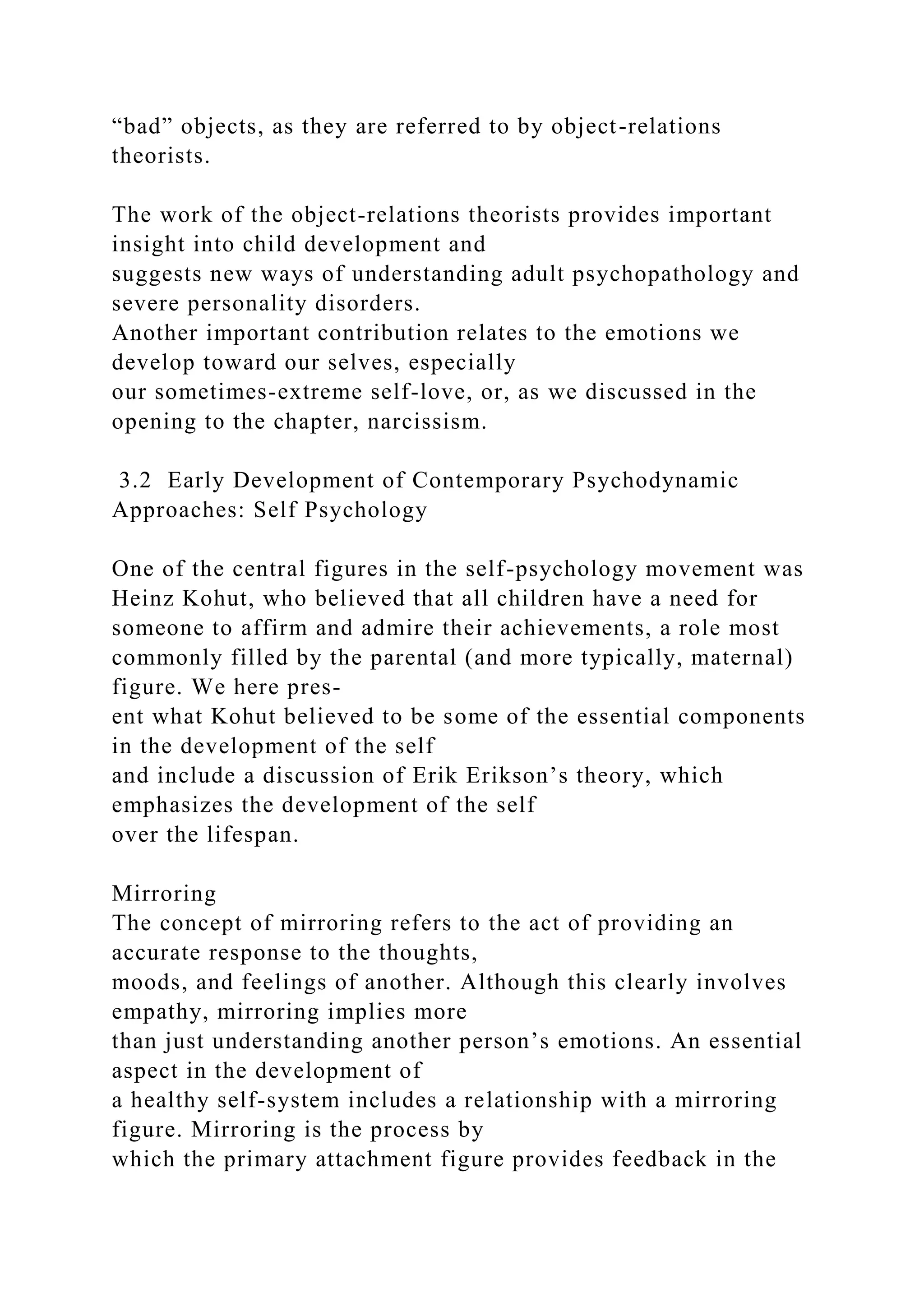 “bad” objects, as they are referred to by object-relations
theorists.
The work of the object-relations theorists provides important
insight into child development and
suggests new ways of understanding adult psychopathology and
severe personality disorders.
Another important contribution relates to the emotions we
develop toward our selves, especially
our sometimes-extreme self-love, or, as we discussed in the
opening to the chapter, narcissism.
3.2 Early Development of Contemporary Psychodynamic
Approaches: Self Psychology
One of the central figures in the self-psychology movement was
Heinz Kohut, who believed that all children have a need for
someone to affirm and admire their achievements, a role most
commonly filled by the parental (and more typically, maternal)
figure. We here pres-
ent what Kohut believed to be some of the essential components
in the development of the self
and include a discussion of Erik Erikson’s theory, which
emphasizes the development of the self
over the lifespan.
Mirroring
The concept of mirroring refers to the act of providing an
accurate response to the thoughts,
moods, and feelings of another. Although this clearly involves
empathy, mirroring implies more
than just understanding another person’s emotions. An essential
aspect in the development of
a healthy self-system includes a relationship with a mirroring
figure. Mirroring is the process by
which the primary attachment figure provides feedback in the
 