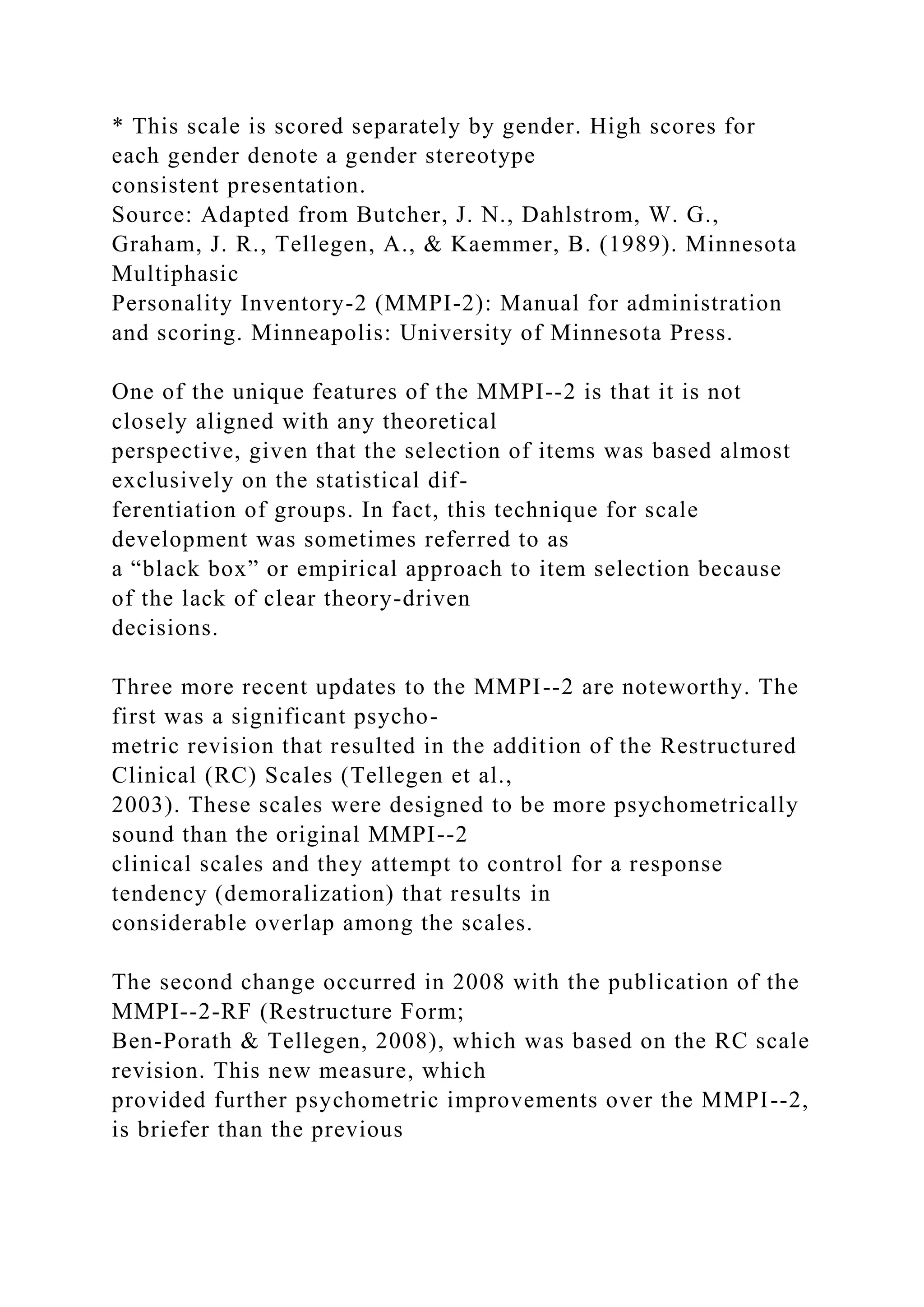 * This scale is scored separately by gender. High scores for
each gender denote a gender stereotype
consistent presentation.
Source: Adapted from Butcher, J. N., Dahlstrom, W. G.,
Graham, J. R., Tellegen, A., & Kaemmer, B. (1989). Minnesota
Multiphasic
Personality Inventory-2 (MMPI-2): Manual for administration
and scoring. Minneapolis: University of Minnesota Press.
One of the unique features of the MMPI--2 is that it is not
closely aligned with any theoretical
perspective, given that the selection of items was based almost
exclusively on the statistical dif-
ferentiation of groups. In fact, this technique for scale
development was sometimes referred to as
a “black box” or empirical approach to item selection because
of the lack of clear theory-driven
decisions.
Three more recent updates to the MMPI--2 are noteworthy. The
first was a significant psycho-
metric revision that resulted in the addition of the Restructured
Clinical (RC) Scales (Tellegen et al.,
2003). These scales were designed to be more psychometrically
sound than the original MMPI--2
clinical scales and they attempt to control for a response
tendency (demoralization) that results in
considerable overlap among the scales.
The second change occurred in 2008 with the publication of the
MMPI--2-RF (Restructure Form;
Ben-Porath & Tellegen, 2008), which was based on the RC scale
revision. This new measure, which
provided further psychometric improvements over the MMPI--2,
is briefer than the previous
 