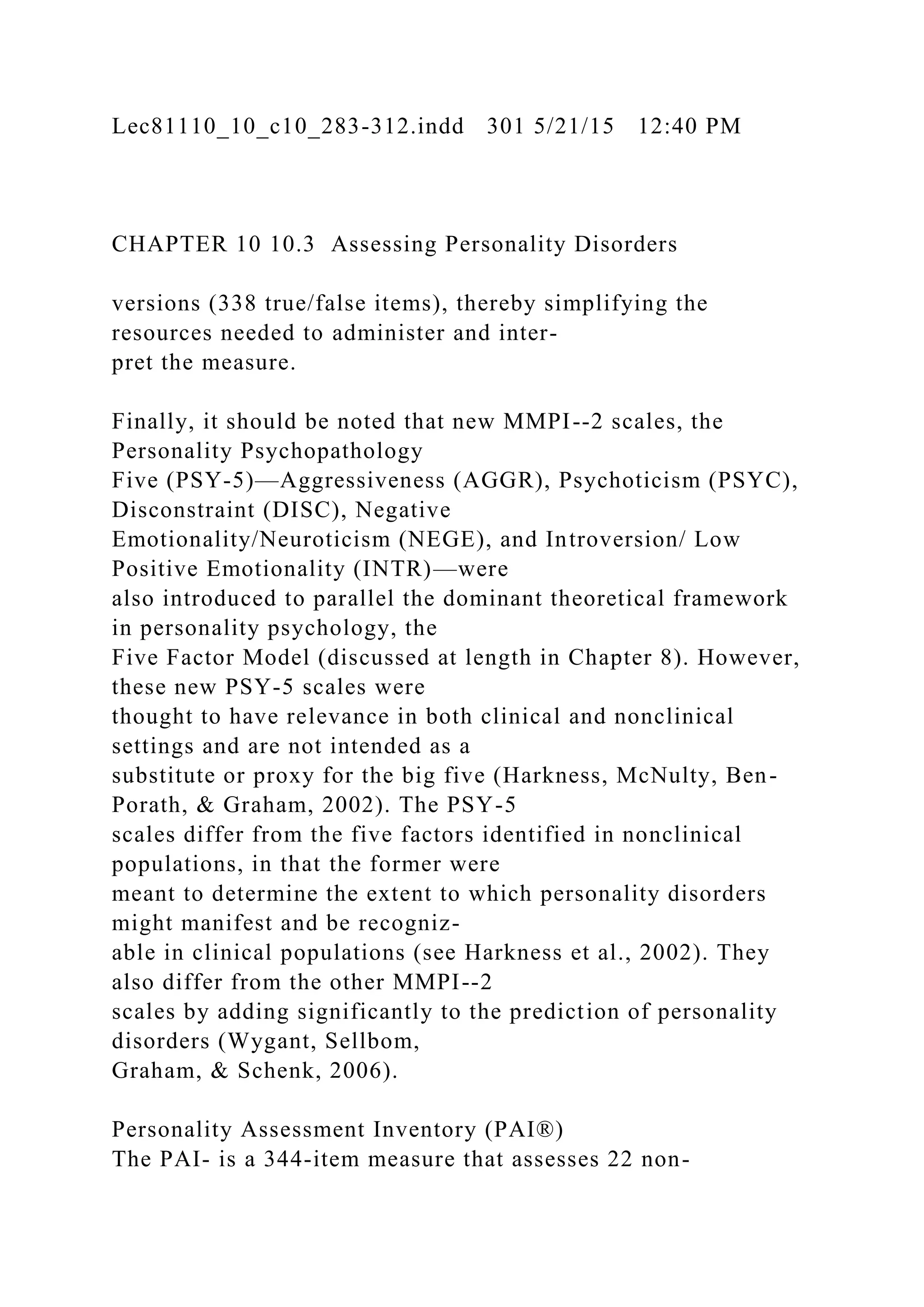 Lec81110_10_c10_283-312.indd 301 5/21/15 12:40 PM
CHAPTER 10 10.3 Assessing Personality Disorders
versions (338 true/false items), thereby simplifying the
resources needed to administer and inter-
pret the measure.
Finally, it should be noted that new MMPI--2 scales, the
Personality Psychopathology
Five (PSY-5)—Aggressiveness (AGGR), Psychoticism (PSYC),
Disconstraint (DISC), Negative
Emotionality/Neuroticism (NEGE), and Introversion/ Low
Positive Emotionality (INTR)—were
also introduced to parallel the dominant theoretical framework
in personality psychology, the
Five Factor Model (discussed at length in Chapter 8). However,
these new PSY-5 scales were
thought to have relevance in both clinical and nonclinical
settings and are not intended as a
substitute or proxy for the big five (Harkness, McNulty, Ben-
Porath, & Graham, 2002). The PSY-5
scales differ from the five factors identified in nonclinical
populations, in that the former were
meant to determine the extent to which personality disorders
might manifest and be recogniz-
able in clinical populations (see Harkness et al., 2002). They
also differ from the other MMPI--2
scales by adding significantly to the prediction of personality
disorders (Wygant, Sellbom,
Graham, & Schenk, 2006).
Personality Assessment Inventory (PAI®)
The PAI- is a 344-item measure that assesses 22 non-
 