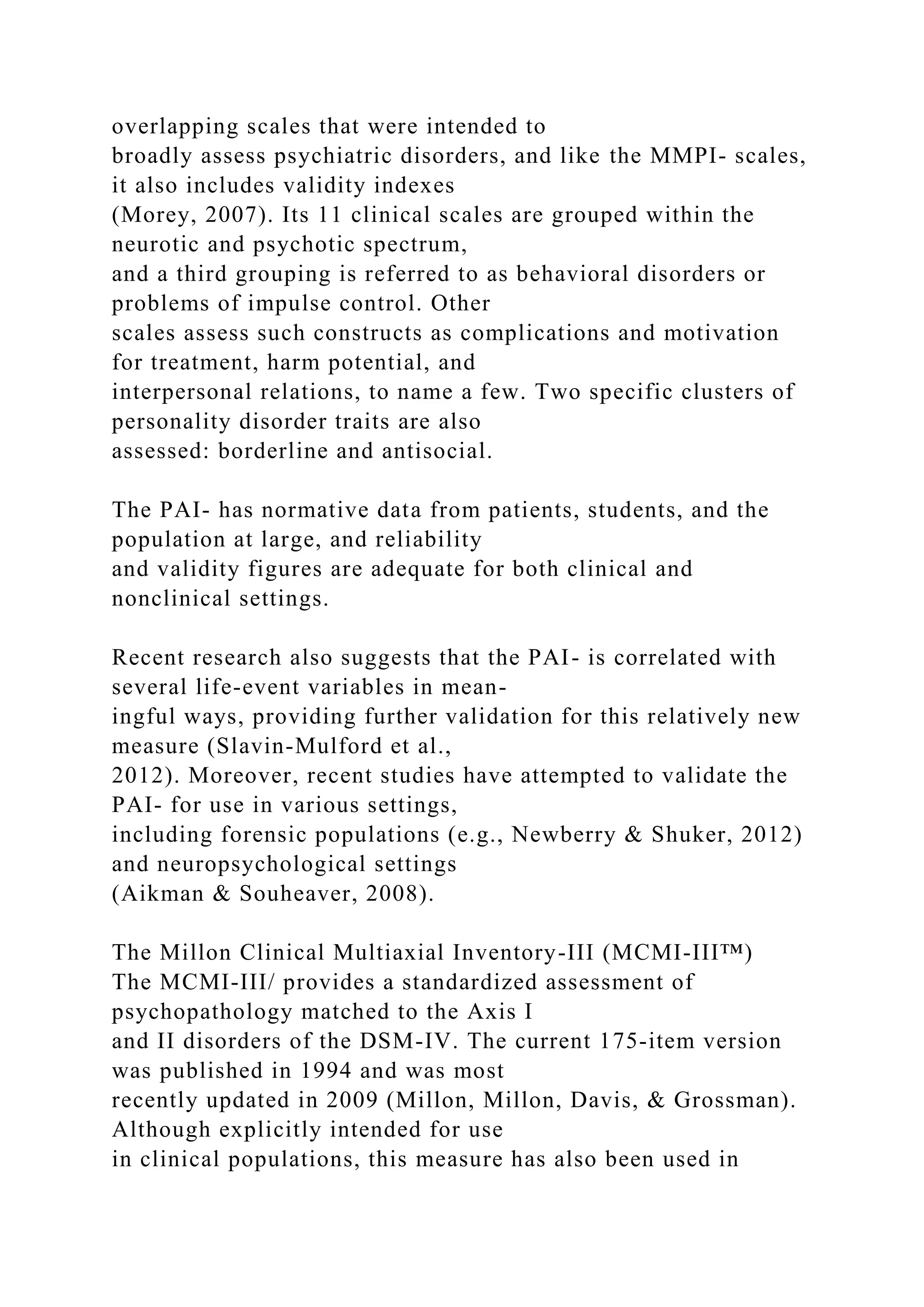 overlapping scales that were intended to
broadly assess psychiatric disorders, and like the MMPI- scales,
it also includes validity indexes
(Morey, 2007). Its 11 clinical scales are grouped within the
neurotic and psychotic spectrum,
and a third grouping is referred to as behavioral disorders or
problems of impulse control. Other
scales assess such constructs as complications and motivation
for treatment, harm potential, and
interpersonal relations, to name a few. Two specific clusters of
personality disorder traits are also
assessed: borderline and antisocial.
The PAI- has normative data from patients, students, and the
population at large, and reliability
and validity figures are adequate for both clinical and
nonclinical settings.
Recent research also suggests that the PAI- is correlated with
several life-event variables in mean-
ingful ways, providing further validation for this relatively new
measure (Slavin-Mulford et al.,
2012). Moreover, recent studies have attempted to validate the
PAI- for use in various settings,
including forensic populations (e.g., Newberry & Shuker, 2012)
and neuropsychological settings
(Aikman & Souheaver, 2008).
The Millon Clinical Multiaxial Inventory-III (MCMI-III™)
The MCMI-III/ provides a standardized assessment of
psychopathology matched to the Axis I
and II disorders of the DSM-IV. The current 175-item version
was published in 1994 and was most
recently updated in 2009 (Millon, Millon, Davis, & Grossman).
Although explicitly intended for use
in clinical populations, this measure has also been used in
 