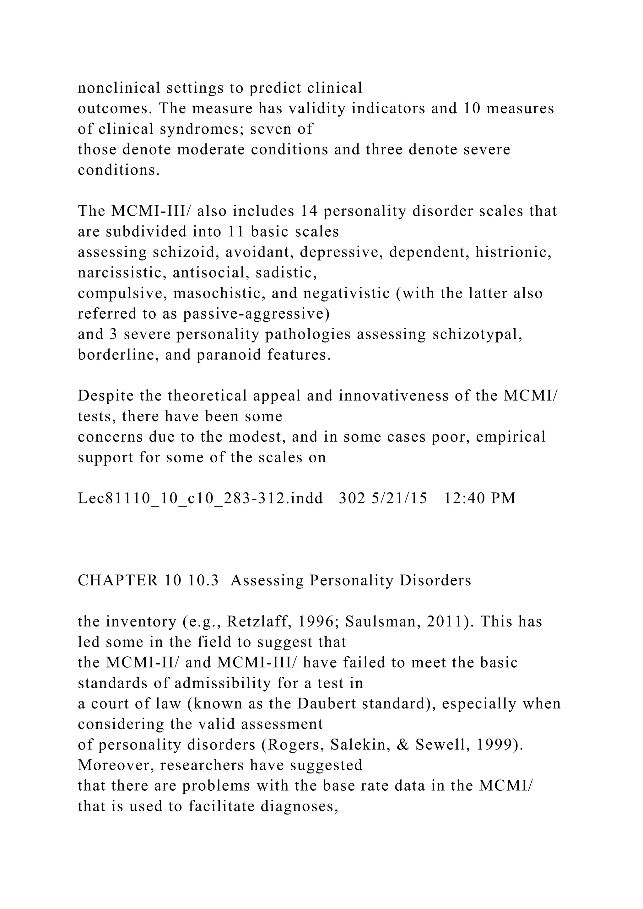 nonclinical settings to predict clinical
outcomes. The measure has validity indicators and 10 measures
of clinical syndromes; seven of
those denote moderate conditions and three denote severe
conditions.
The MCMI-III/ also includes 14 personality disorder scales that
are subdivided into 11 basic scales
assessing schizoid, avoidant, depressive, dependent, histrionic,
narcissistic, antisocial, sadistic,
compulsive, masochistic, and negativistic (with the latter also
referred to as passive-aggressive)
and 3 severe personality pathologies assessing schizotypal,
borderline, and paranoid features.
Despite the theoretical appeal and innovativeness of the MCMI/
tests, there have been some
concerns due to the modest, and in some cases poor, empirical
support for some of the scales on
Lec81110_10_c10_283-312.indd 302 5/21/15 12:40 PM
CHAPTER 10 10.3 Assessing Personality Disorders
the inventory (e.g., Retzlaff, 1996; Saulsman, 2011). This has
led some in the field to suggest that
the MCMI-II/ and MCMI-III/ have failed to meet the basic
standards of admissibility for a test in
a court of law (known as the Daubert standard), especially when
considering the valid assessment
of personality disorders (Rogers, Salekin, & Sewell, 1999).
Moreover, researchers have suggested
that there are problems with the base rate data in the MCMI/
that is used to facilitate diagnoses,
 