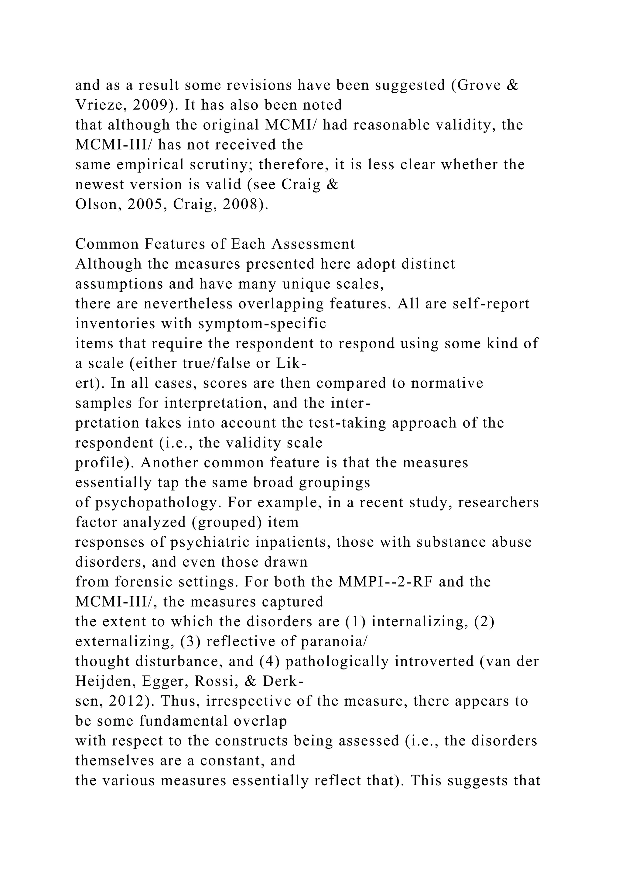 and as a result some revisions have been suggested (Grove &
Vrieze, 2009). It has also been noted
that although the original MCMI/ had reasonable validity, the
MCMI-III/ has not received the
same empirical scrutiny; therefore, it is less clear whether the
newest version is valid (see Craig &
Olson, 2005, Craig, 2008).
Common Features of Each Assessment
Although the measures presented here adopt distinct
assumptions and have many unique scales,
there are nevertheless overlapping features. All are self-report
inventories with symptom-specific
items that require the respondent to respond using some kind of
a scale (either true/false or Lik-
ert). In all cases, scores are then compared to normative
samples for interpretation, and the inter-
pretation takes into account the test-taking approach of the
respondent (i.e., the validity scale
profile). Another common feature is that the measures
essentially tap the same broad groupings
of psychopathology. For example, in a recent study, researchers
factor analyzed (grouped) item
responses of psychiatric inpatients, those with substance abuse
disorders, and even those drawn
from forensic settings. For both the MMPI--2-RF and the
MCMI-III/, the measures captured
the extent to which the disorders are (1) internalizing, (2)
externalizing, (3) reflective of paranoia/
thought disturbance, and (4) pathologically introverted (van der
Heijden, Egger, Rossi, & Derk-
sen, 2012). Thus, irrespective of the measure, there appears to
be some fundamental overlap
with respect to the constructs being assessed (i.e., the disorders
themselves are a constant, and
the various measures essentially reflect that). This suggests that
 