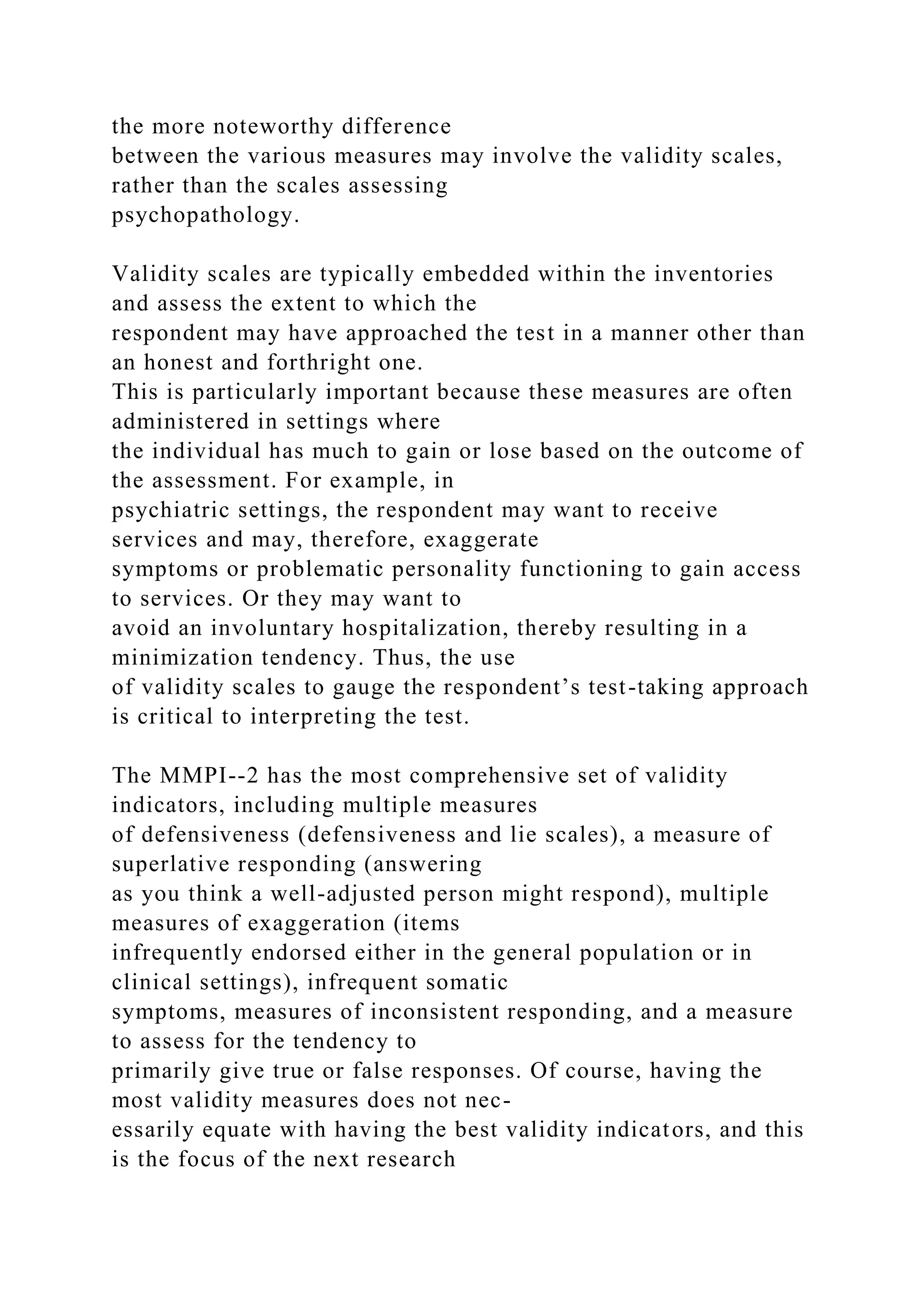 the more noteworthy difference
between the various measures may involve the validity scales,
rather than the scales assessing
psychopathology.
Validity scales are typically embedded within the inventories
and assess the extent to which the
respondent may have approached the test in a manner other than
an honest and forthright one.
This is particularly important because these measures are often
administered in settings where
the individual has much to gain or lose based on the outcome of
the assessment. For example, in
psychiatric settings, the respondent may want to receive
services and may, therefore, exaggerate
symptoms or problematic personality functioning to gain access
to services. Or they may want to
avoid an involuntary hospitalization, thereby resulting in a
minimization tendency. Thus, the use
of validity scales to gauge the respondent’s test-taking approach
is critical to interpreting the test.
The MMPI--2 has the most comprehensive set of validity
indicators, including multiple measures
of defensiveness (defensiveness and lie scales), a measure of
superlative responding (answering
as you think a well-adjusted person might respond), multiple
measures of exaggeration (items
infrequently endorsed either in the general population or in
clinical settings), infrequent somatic
symptoms, measures of inconsistent responding, and a measure
to assess for the tendency to
primarily give true or false responses. Of course, having the
most validity measures does not nec-
essarily equate with having the best validity indicators, and this
is the focus of the next research
 