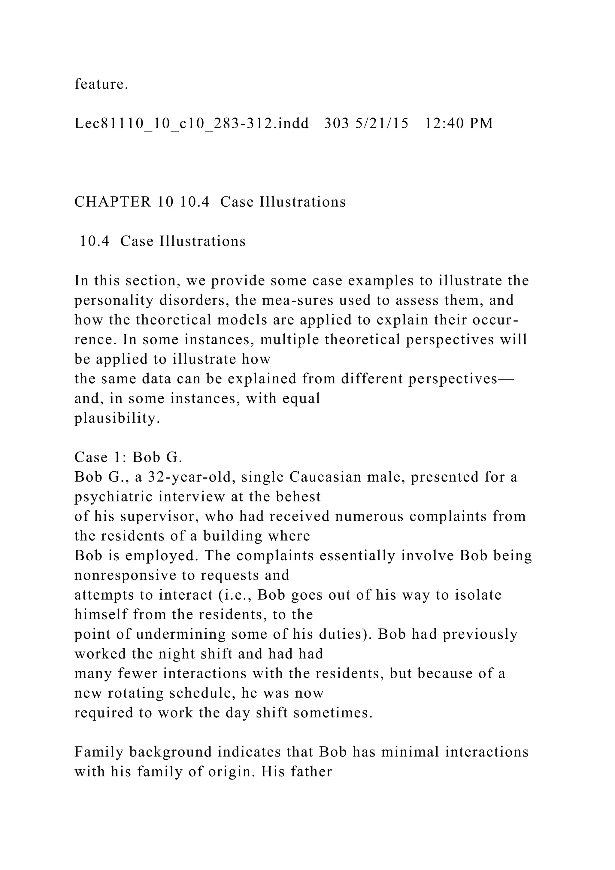 feature.
Lec81110_10_c10_283-312.indd 303 5/21/15 12:40 PM
CHAPTER 10 10.4 Case Illustrations
10.4 Case Illustrations
In this section, we provide some case examples to illustrate the
personality disorders, the mea-sures used to assess them, and
how the theoretical models are applied to explain their occur-
rence. In some instances, multiple theoretical perspectives will
be applied to illustrate how
the same data can be explained from different perspectives—
and, in some instances, with equal
plausibility.
Case 1: Bob G.
Bob G., a 32-year-old, single Caucasian male, presented for a
psychiatric interview at the behest
of his supervisor, who had received numerous complaints from
the residents of a building where
Bob is employed. The complaints essentially involve Bob being
nonresponsive to requests and
attempts to interact (i.e., Bob goes out of his way to isolate
himself from the residents, to the
point of undermining some of his duties). Bob had previously
worked the night shift and had had
many fewer interactions with the residents, but because of a
new rotating schedule, he was now
required to work the day shift sometimes.
Family background indicates that Bob has minimal interactions
with his family of origin. His father
 