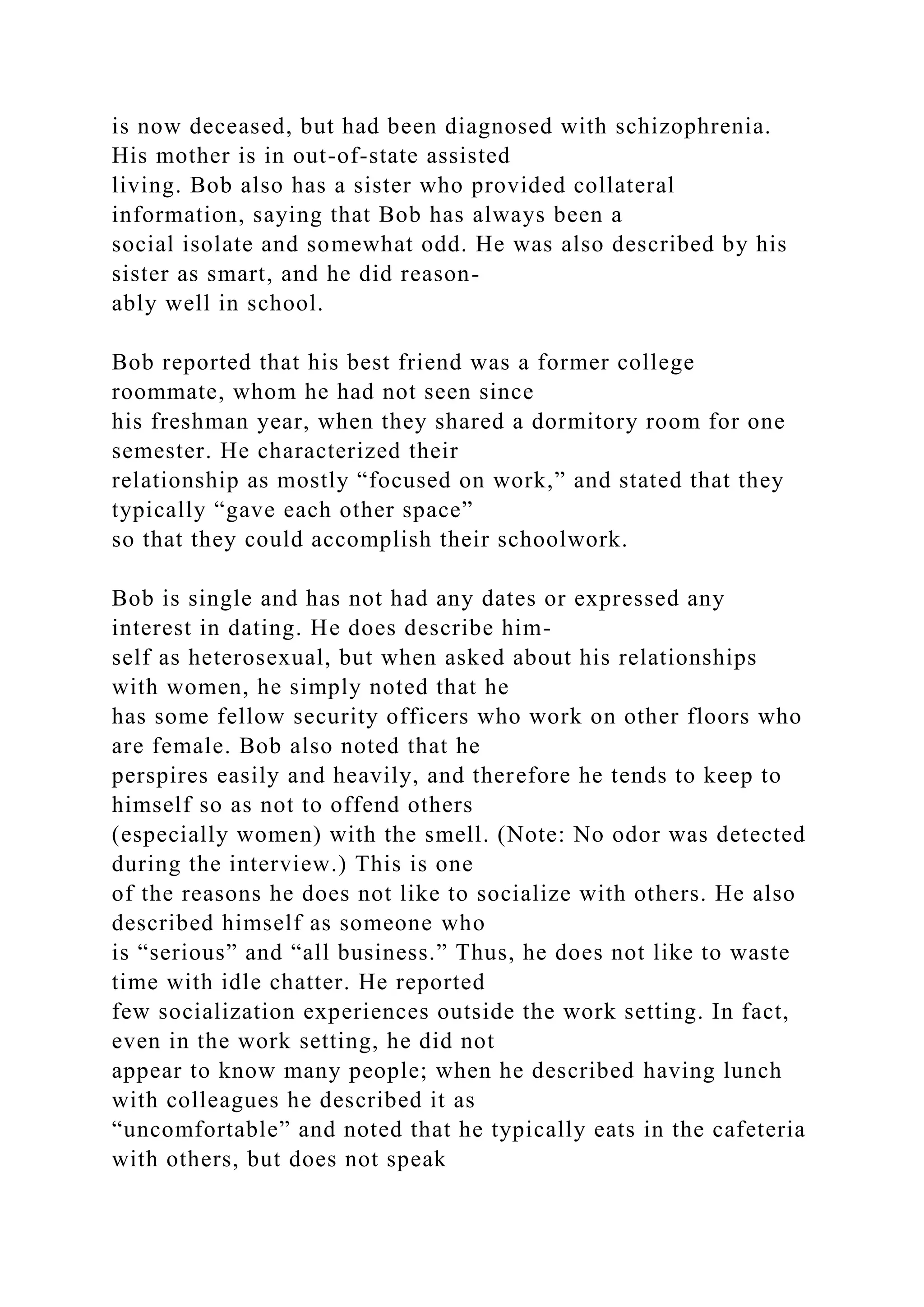 is now deceased, but had been diagnosed with schizophrenia.
His mother is in out-of-state assisted
living. Bob also has a sister who provided collateral
information, saying that Bob has always been a
social isolate and somewhat odd. He was also described by his
sister as smart, and he did reason-
ably well in school.
Bob reported that his best friend was a former college
roommate, whom he had not seen since
his freshman year, when they shared a dormitory room for one
semester. He characterized their
relationship as mostly “focused on work,” and stated that they
typically “gave each other space”
so that they could accomplish their schoolwork.
Bob is single and has not had any dates or expressed any
interest in dating. He does describe him-
self as heterosexual, but when asked about his relationships
with women, he simply noted that he
has some fellow security officers who work on other floors who
are female. Bob also noted that he
perspires easily and heavily, and therefore he tends to keep to
himself so as not to offend others
(especially women) with the smell. (Note: No odor was detected
during the interview.) This is one
of the reasons he does not like to socialize with others. He also
described himself as someone who
is “serious” and “all business.” Thus, he does not like to waste
time with idle chatter. He reported
few socialization experiences outside the work setting. In fact,
even in the work setting, he did not
appear to know many people; when he described having lunch
with colleagues he described it as
“uncomfortable” and noted that he typically eats in the cafeteria
with others, but does not speak
 