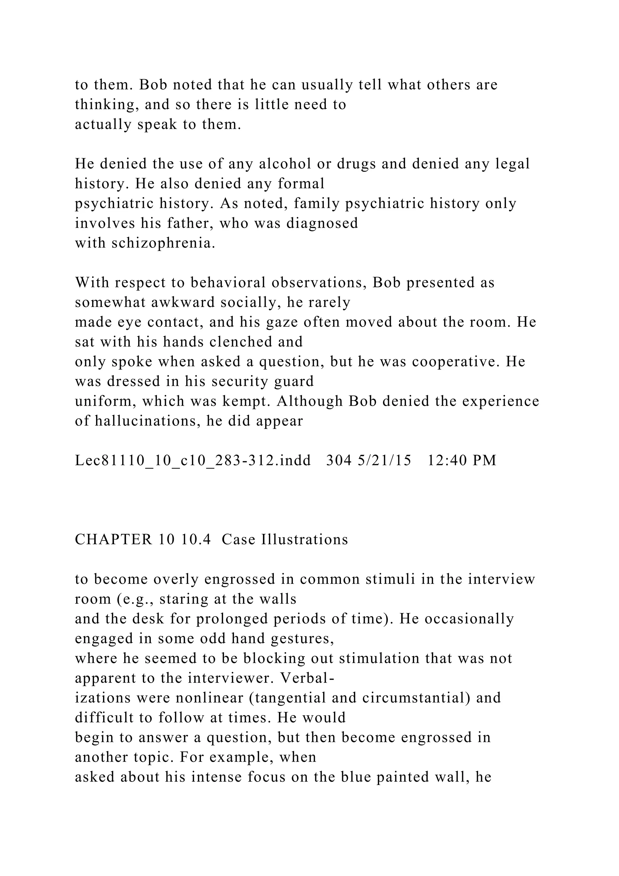 to them. Bob noted that he can usually tell what others are
thinking, and so there is little need to
actually speak to them.
He denied the use of any alcohol or drugs and denied any legal
history. He also denied any formal
psychiatric history. As noted, family psychiatric history only
involves his father, who was diagnosed
with schizophrenia.
With respect to behavioral observations, Bob presented as
somewhat awkward socially, he rarely
made eye contact, and his gaze often moved about the room. He
sat with his hands clenched and
only spoke when asked a question, but he was cooperative. He
was dressed in his security guard
uniform, which was kempt. Although Bob denied the experience
of hallucinations, he did appear
Lec81110_10_c10_283-312.indd 304 5/21/15 12:40 PM
CHAPTER 10 10.4 Case Illustrations
to become overly engrossed in common stimuli in the interview
room (e.g., staring at the walls
and the desk for prolonged periods of time). He occasionally
engaged in some odd hand gestures,
where he seemed to be blocking out stimulation that was not
apparent to the interviewer. Verbal-
izations were nonlinear (tangential and circumstantial) and
difficult to follow at times. He would
begin to answer a question, but then become engrossed in
another topic. For example, when
asked about his intense focus on the blue painted wall, he
 