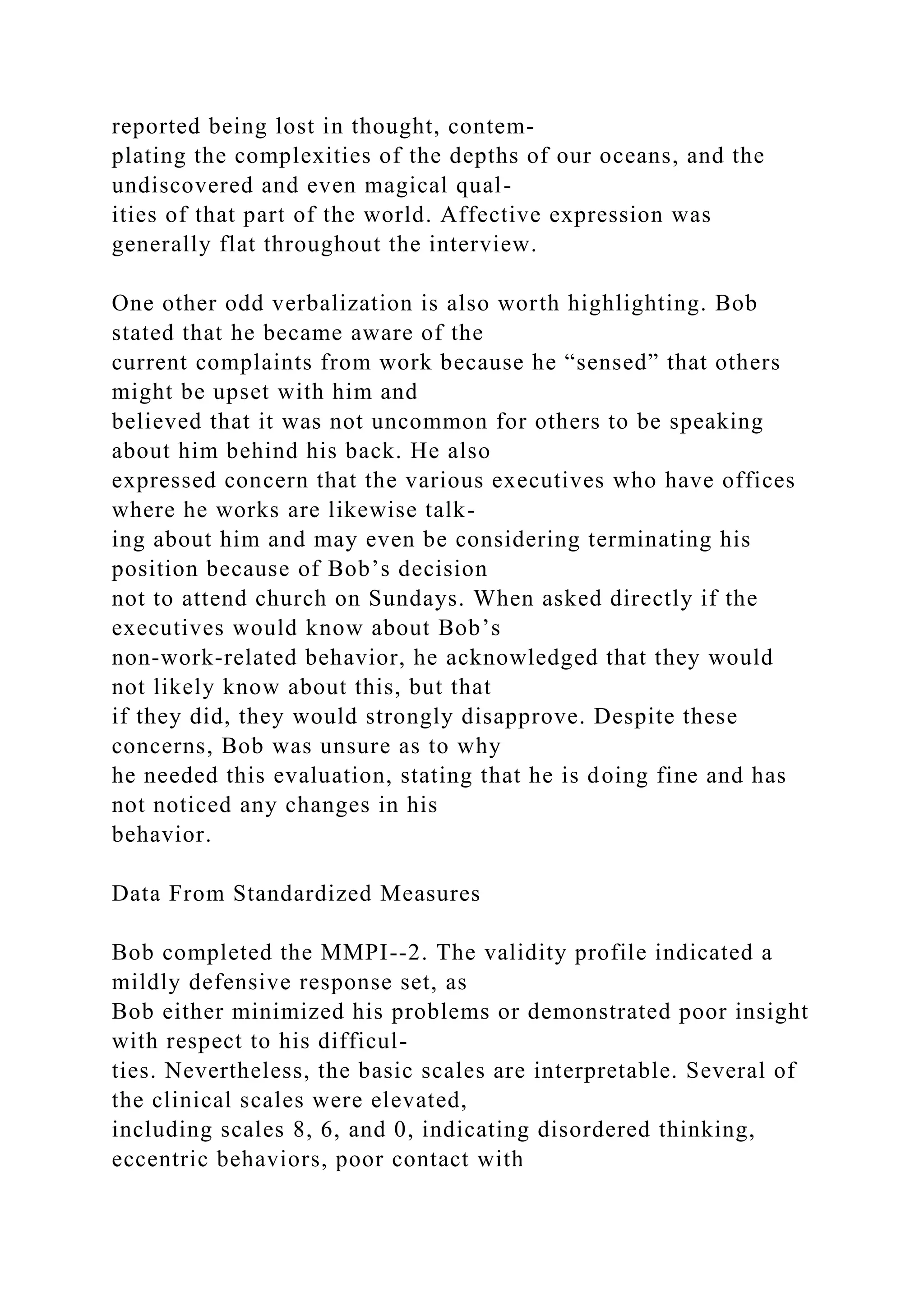 reported being lost in thought, contem-
plating the complexities of the depths of our oceans, and the
undiscovered and even magical qual-
ities of that part of the world. Affective expression was
generally flat throughout the interview.
One other odd verbalization is also worth highlighting. Bob
stated that he became aware of the
current complaints from work because he “sensed” that others
might be upset with him and
believed that it was not uncommon for others to be speaking
about him behind his back. He also
expressed concern that the various executives who have offices
where he works are likewise talk-
ing about him and may even be considering terminating his
position because of Bob’s decision
not to attend church on Sundays. When asked directly if the
executives would know about Bob’s
non-work-related behavior, he acknowledged that they would
not likely know about this, but that
if they did, they would strongly disapprove. Despite these
concerns, Bob was unsure as to why
he needed this evaluation, stating that he is doing fine and has
not noticed any changes in his
behavior.
Data From Standardized Measures
Bob completed the MMPI--2. The validity profile indicated a
mildly defensive response set, as
Bob either minimized his problems or demonstrated poor insight
with respect to his difficul-
ties. Nevertheless, the basic scales are interpretable. Several of
the clinical scales were elevated,
including scales 8, 6, and 0, indicating disordered thinking,
eccentric behaviors, poor contact with
 