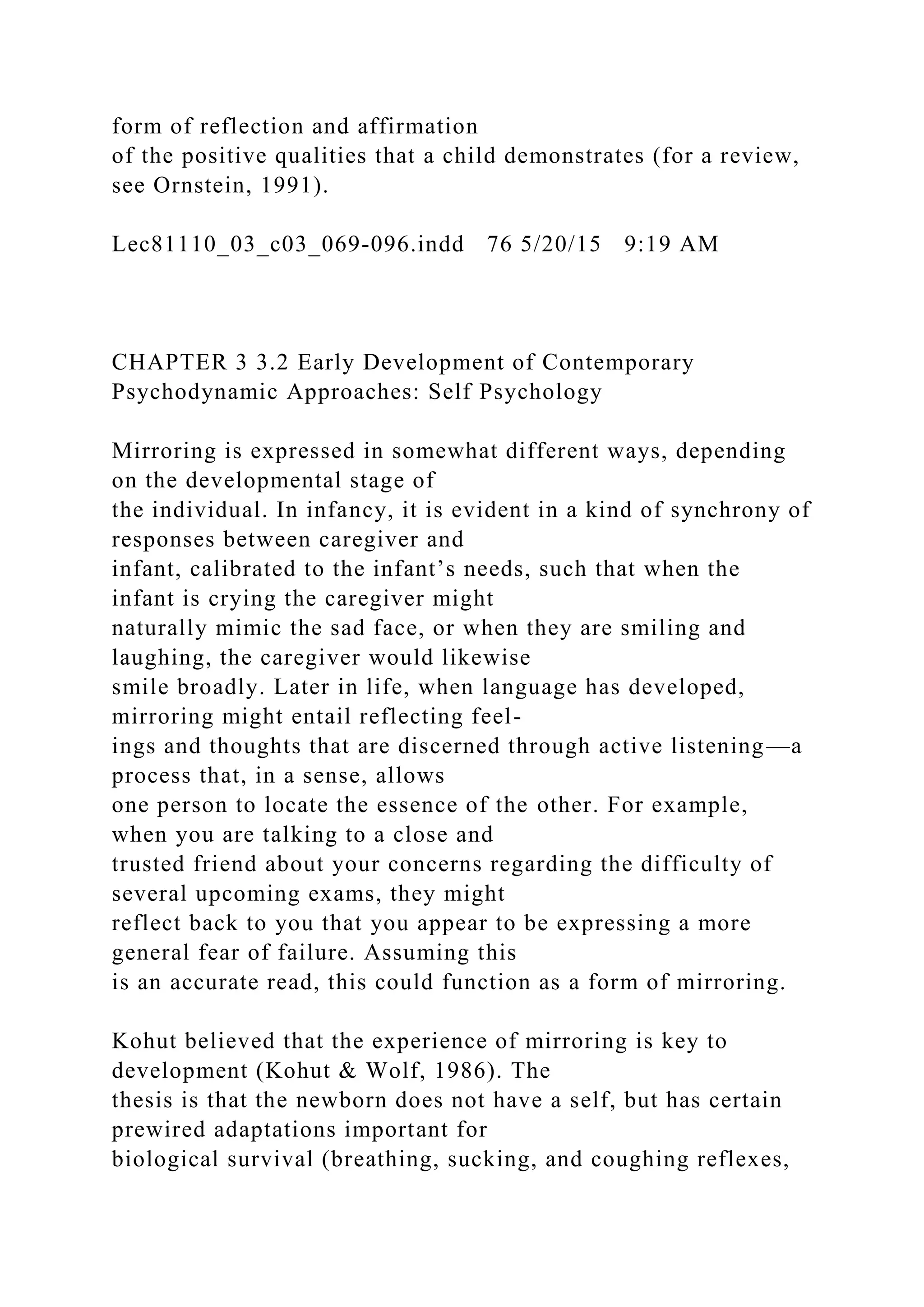 form of reflection and affirmation
of the positive qualities that a child demonstrates (for a review,
see Ornstein, 1991).
Lec81110_03_c03_069-096.indd 76 5/20/15 9:19 AM
CHAPTER 3 3.2 Early Development of Contemporary
Psychodynamic Approaches: Self Psychology
Mirroring is expressed in somewhat different ways, depending
on the developmental stage of
the individual. In infancy, it is evident in a kind of synchrony of
responses between caregiver and
infant, calibrated to the infant’s needs, such that when the
infant is crying the caregiver might
naturally mimic the sad face, or when they are smiling and
laughing, the caregiver would likewise
smile broadly. Later in life, when language has developed,
mirroring might entail reflecting feel-
ings and thoughts that are discerned through active listening—a
process that, in a sense, allows
one person to locate the essence of the other. For example,
when you are talking to a close and
trusted friend about your concerns regarding the difficulty of
several upcoming exams, they might
reflect back to you that you appear to be expressing a more
general fear of failure. Assuming this
is an accurate read, this could function as a form of mirroring.
Kohut believed that the experience of mirroring is key to
development (Kohut & Wolf, 1986). The
thesis is that the newborn does not have a self, but has certain
prewired adaptations important for
biological survival (breathing, sucking, and coughing reflexes,
 