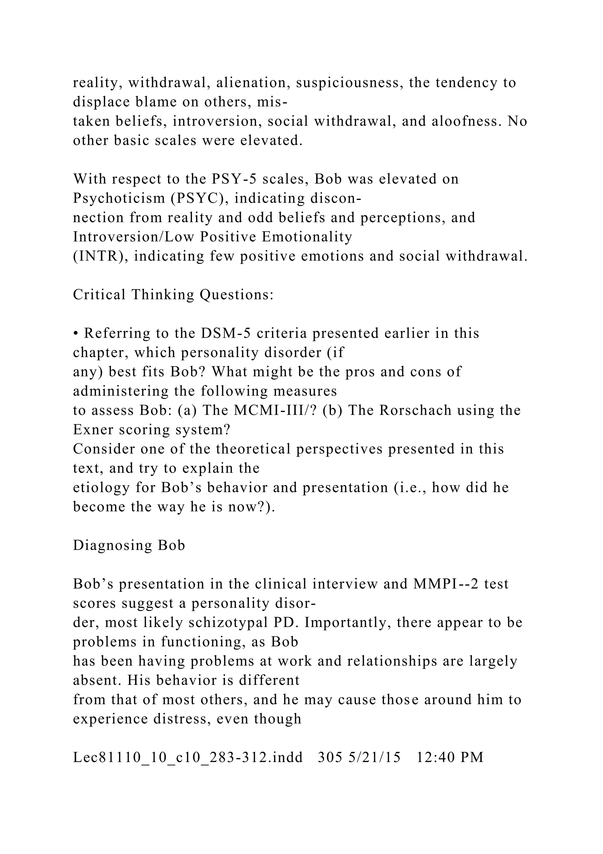 reality, withdrawal, alienation, suspiciousness, the tendency to
displace blame on others, mis-
taken beliefs, introversion, social withdrawal, and aloofness. No
other basic scales were elevated.
With respect to the PSY-5 scales, Bob was elevated on
Psychoticism (PSYC), indicating discon-
nection from reality and odd beliefs and perceptions, and
Introversion/Low Positive Emotionality
(INTR), indicating few positive emotions and social withdrawal.
Critical Thinking Questions:
• Referring to the DSM-5 criteria presented earlier in this
chapter, which personality disorder (if
any) best fits Bob? What might be the pros and cons of
administering the following measures
to assess Bob: (a) The MCMI-III/? (b) The Rorschach using the
Exner scoring system?
Consider one of the theoretical perspectives presented in this
text, and try to explain the
etiology for Bob’s behavior and presentation (i.e., how did he
become the way he is now?).
Diagnosing Bob
Bob’s presentation in the clinical interview and MMPI--2 test
scores suggest a personality disor-
der, most likely schizotypal PD. Importantly, there appear to be
problems in functioning, as Bob
has been having problems at work and relationships are largely
absent. His behavior is different
from that of most others, and he may cause those around him to
experience distress, even though
Lec81110_10_c10_283-312.indd 305 5/21/15 12:40 PM
 