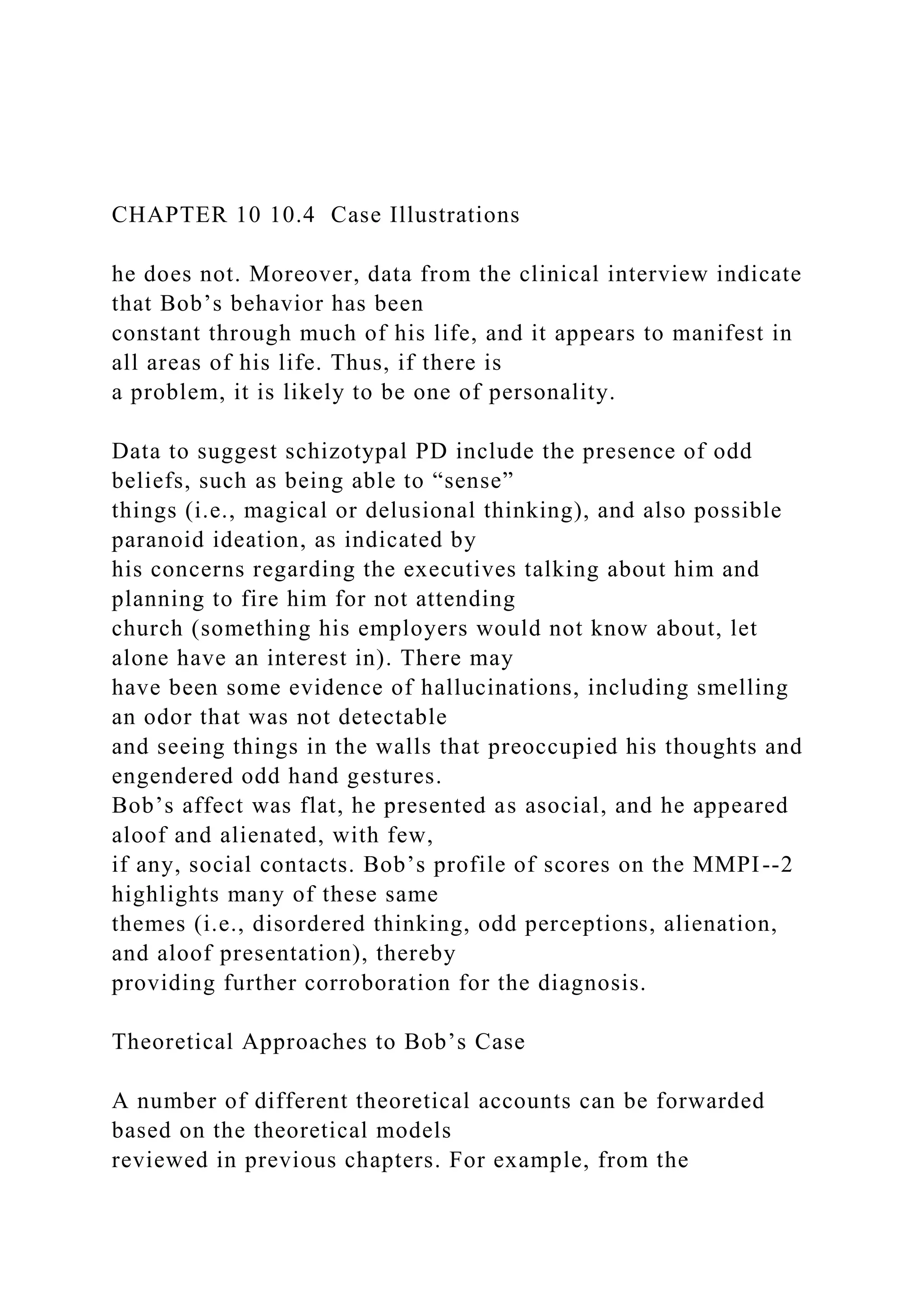 CHAPTER 10 10.4 Case Illustrations
he does not. Moreover, data from the clinical interview indicate
that Bob’s behavior has been
constant through much of his life, and it appears to manifest in
all areas of his life. Thus, if there is
a problem, it is likely to be one of personality.
Data to suggest schizotypal PD include the presence of odd
beliefs, such as being able to “sense”
things (i.e., magical or delusional thinking), and also possible
paranoid ideation, as indicated by
his concerns regarding the executives talking about him and
planning to fire him for not attending
church (something his employers would not know about, let
alone have an interest in). There may
have been some evidence of hallucinations, including smelling
an odor that was not detectable
and seeing things in the walls that preoccupied his thoughts and
engendered odd hand gestures.
Bob’s affect was flat, he presented as asocial, and he appeared
aloof and alienated, with few,
if any, social contacts. Bob’s profile of scores on the MMPI--2
highlights many of these same
themes (i.e., disordered thinking, odd perceptions, alienation,
and aloof presentation), thereby
providing further corroboration for the diagnosis.
Theoretical Approaches to Bob’s Case
A number of different theoretical accounts can be forwarded
based on the theoretical models
reviewed in previous chapters. For example, from the
 