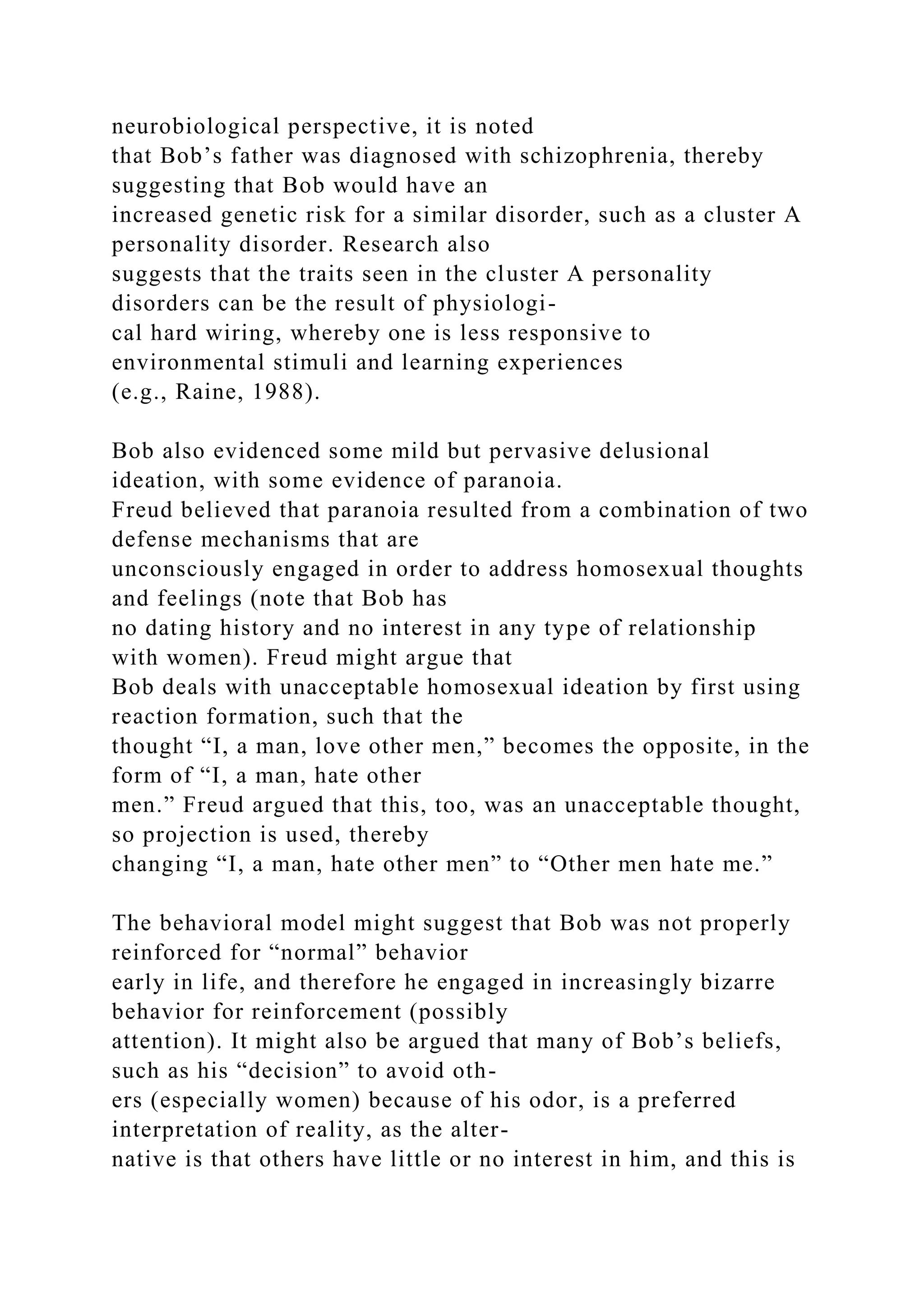 neurobiological perspective, it is noted
that Bob’s father was diagnosed with schizophrenia, thereby
suggesting that Bob would have an
increased genetic risk for a similar disorder, such as a cluster A
personality disorder. Research also
suggests that the traits seen in the cluster A personality
disorders can be the result of physiologi-
cal hard wiring, whereby one is less responsive to
environmental stimuli and learning experiences
(e.g., Raine, 1988).
Bob also evidenced some mild but pervasive delusional
ideation, with some evidence of paranoia.
Freud believed that paranoia resulted from a combination of two
defense mechanisms that are
unconsciously engaged in order to address homosexual thoughts
and feelings (note that Bob has
no dating history and no interest in any type of relationship
with women). Freud might argue that
Bob deals with unacceptable homosexual ideation by first using
reaction formation, such that the
thought “I, a man, love other men,” becomes the opposite, in the
form of “I, a man, hate other
men.” Freud argued that this, too, was an unacceptable thought,
so projection is used, thereby
changing “I, a man, hate other men” to “Other men hate me.”
The behavioral model might suggest that Bob was not properly
reinforced for “normal” behavior
early in life, and therefore he engaged in increasingly bizarre
behavior for reinforcement (possibly
attention). It might also be argued that many of Bob’s beliefs,
such as his “decision” to avoid oth-
ers (especially women) because of his odor, is a preferred
interpretation of reality, as the alter-
native is that others have little or no interest in him, and this is
 