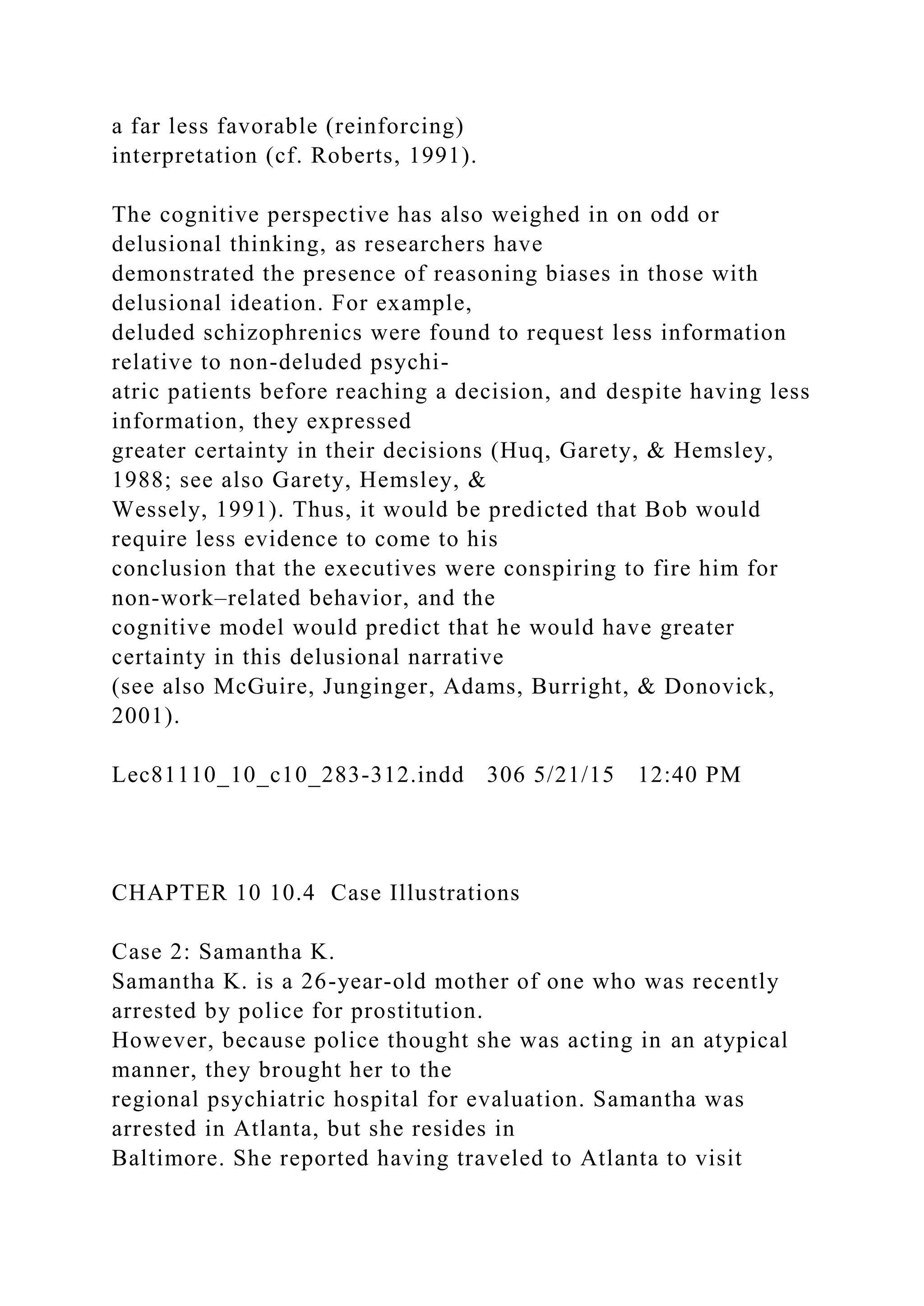 a far less favorable (reinforcing)
interpretation (cf. Roberts, 1991).
The cognitive perspective has also weighed in on odd or
delusional thinking, as researchers have
demonstrated the presence of reasoning biases in those with
delusional ideation. For example,
deluded schizophrenics were found to request less information
relative to non-deluded psychi-
atric patients before reaching a decision, and despite having less
information, they expressed
greater certainty in their decisions (Huq, Garety, & Hemsley,
1988; see also Garety, Hemsley, &
Wessely, 1991). Thus, it would be predicted that Bob would
require less evidence to come to his
conclusion that the executives were conspiring to fire him for
non-work–related behavior, and the
cognitive model would predict that he would have greater
certainty in this delusional narrative
(see also McGuire, Junginger, Adams, Burright, & Donovick,
2001).
Lec81110_10_c10_283-312.indd 306 5/21/15 12:40 PM
CHAPTER 10 10.4 Case Illustrations
Case 2: Samantha K.
Samantha K. is a 26-year-old mother of one who was recently
arrested by police for prostitution.
However, because police thought she was acting in an atypical
manner, they brought her to the
regional psychiatric hospital for evaluation. Samantha was
arrested in Atlanta, but she resides in
Baltimore. She reported having traveled to Atlanta to visit
 