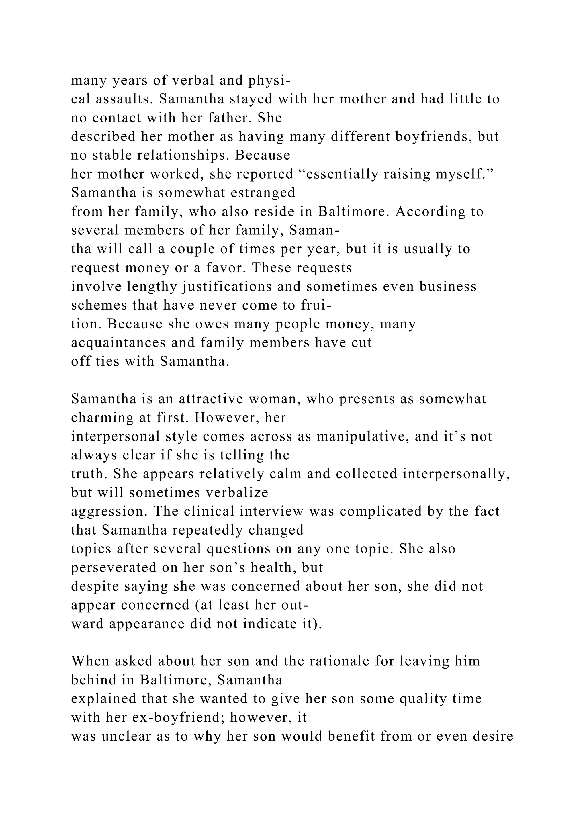 many years of verbal and physi-
cal assaults. Samantha stayed with her mother and had little to
no contact with her father. She
described her mother as having many different boyfriends, but
no stable relationships. Because
her mother worked, she reported “essentially raising myself.”
Samantha is somewhat estranged
from her family, who also reside in Baltimore. According to
several members of her family, Saman-
tha will call a couple of times per year, but it is usually to
request money or a favor. These requests
involve lengthy justifications and sometimes even business
schemes that have never come to frui-
tion. Because she owes many people money, many
acquaintances and family members have cut
off ties with Samantha.
Samantha is an attractive woman, who presents as somewhat
charming at first. However, her
interpersonal style comes across as manipulative, and it’s not
always clear if she is telling the
truth. She appears relatively calm and collected interpersonally,
but will sometimes verbalize
aggression. The clinical interview was complicated by the fact
that Samantha repeatedly changed
topics after several questions on any one topic. She also
perseverated on her son’s health, but
despite saying she was concerned about her son, she did not
appear concerned (at least her out-
ward appearance did not indicate it).
When asked about her son and the rationale for leaving him
behind in Baltimore, Samantha
explained that she wanted to give her son some quality time
with her ex-boyfriend; however, it
was unclear as to why her son would benefit from or even desire
 