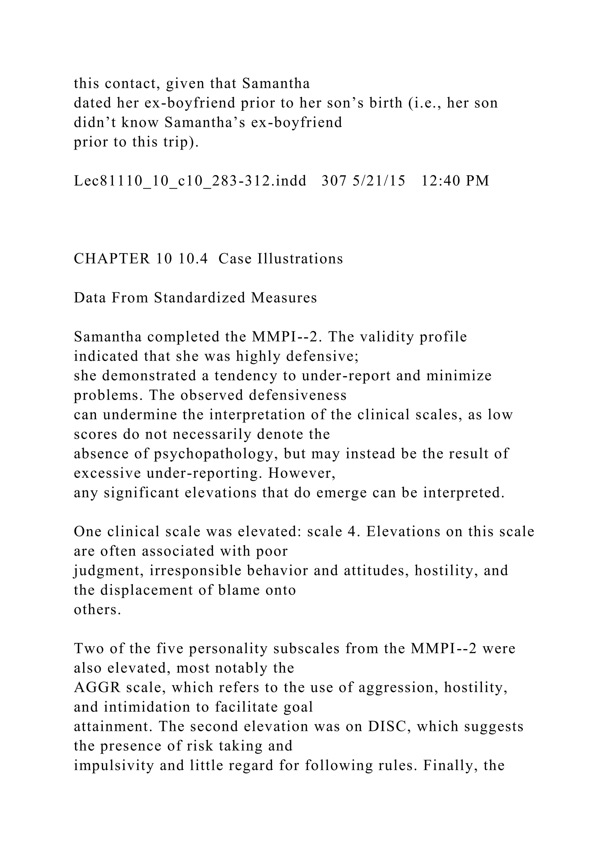 this contact, given that Samantha
dated her ex-boyfriend prior to her son’s birth (i.e., her son
didn’t know Samantha’s ex-boyfriend
prior to this trip).
Lec81110_10_c10_283-312.indd 307 5/21/15 12:40 PM
CHAPTER 10 10.4 Case Illustrations
Data From Standardized Measures
Samantha completed the MMPI--2. The validity profile
indicated that she was highly defensive;
she demonstrated a tendency to under-report and minimize
problems. The observed defensiveness
can undermine the interpretation of the clinical scales, as low
scores do not necessarily denote the
absence of psychopathology, but may instead be the result of
excessive under-reporting. However,
any significant elevations that do emerge can be interpreted.
One clinical scale was elevated: scale 4. Elevations on this scale
are often associated with poor
judgment, irresponsible behavior and attitudes, hostility, and
the displacement of blame onto
others.
Two of the five personality subscales from the MMPI--2 were
also elevated, most notably the
AGGR scale, which refers to the use of aggression, hostility,
and intimidation to facilitate goal
attainment. The second elevation was on DISC, which suggests
the presence of risk taking and
impulsivity and little regard for following rules. Finally, the
 