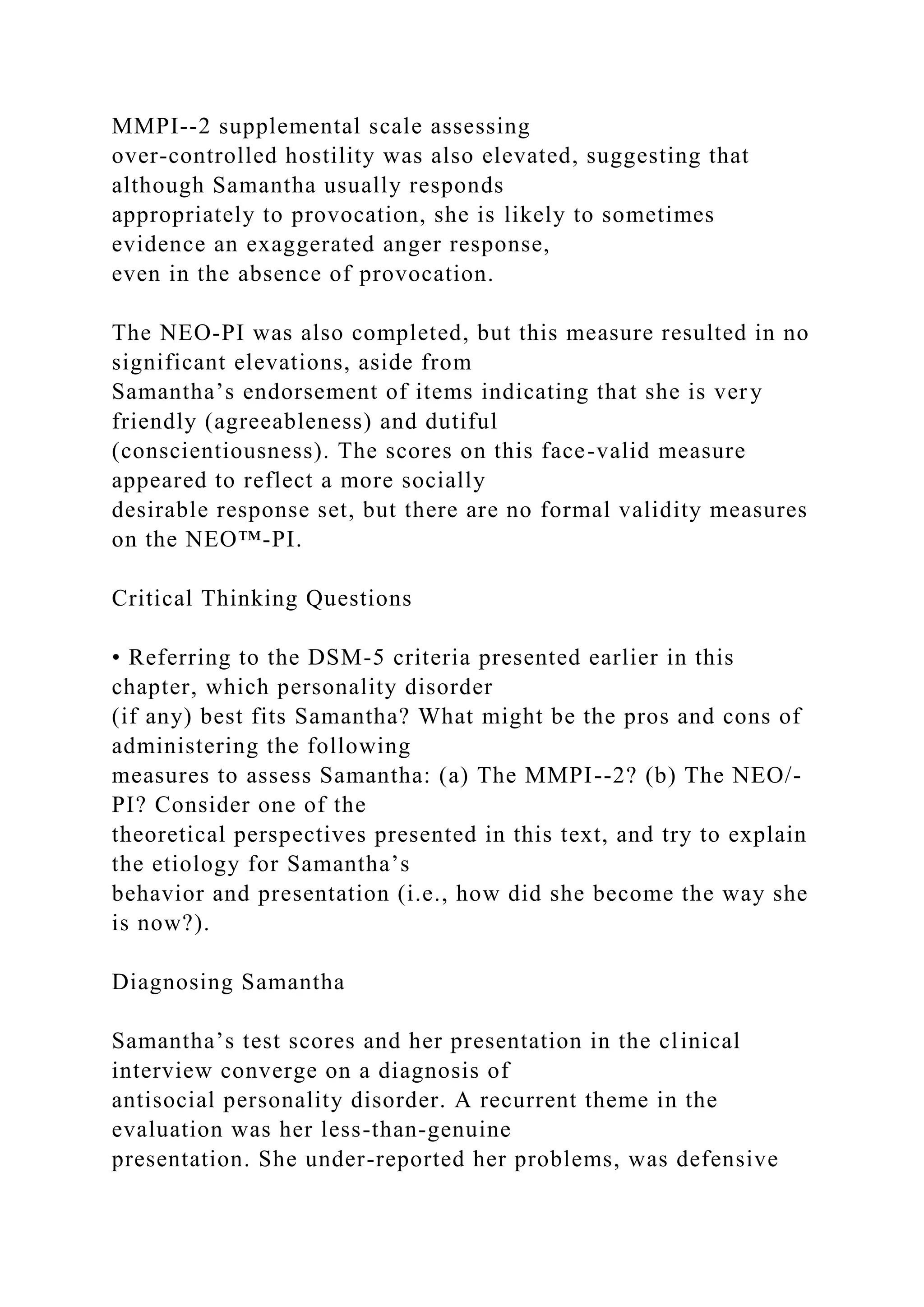 MMPI--2 supplemental scale assessing
over-controlled hostility was also elevated, suggesting that
although Samantha usually responds
appropriately to provocation, she is likely to sometimes
evidence an exaggerated anger response,
even in the absence of provocation.
The NEO-PI was also completed, but this measure resulted in no
significant elevations, aside from
Samantha’s endorsement of items indicating that she is very
friendly (agreeableness) and dutiful
(conscientiousness). The scores on this face-valid measure
appeared to reflect a more socially
desirable response set, but there are no formal validity measures
on the NEO™-PI.
Critical Thinking Questions
• Referring to the DSM-5 criteria presented earlier in this
chapter, which personality disorder
(if any) best fits Samantha? What might be the pros and cons of
administering the following
measures to assess Samantha: (a) The MMPI--2? (b) The NEO/-
PI? Consider one of the
theoretical perspectives presented in this text, and try to explain
the etiology for Samantha’s
behavior and presentation (i.e., how did she become the way she
is now?).
Diagnosing Samantha
Samantha’s test scores and her presentation in the clinical
interview converge on a diagnosis of
antisocial personality disorder. A recurrent theme in the
evaluation was her less-than-genuine
presentation. She under-reported her problems, was defensive
 