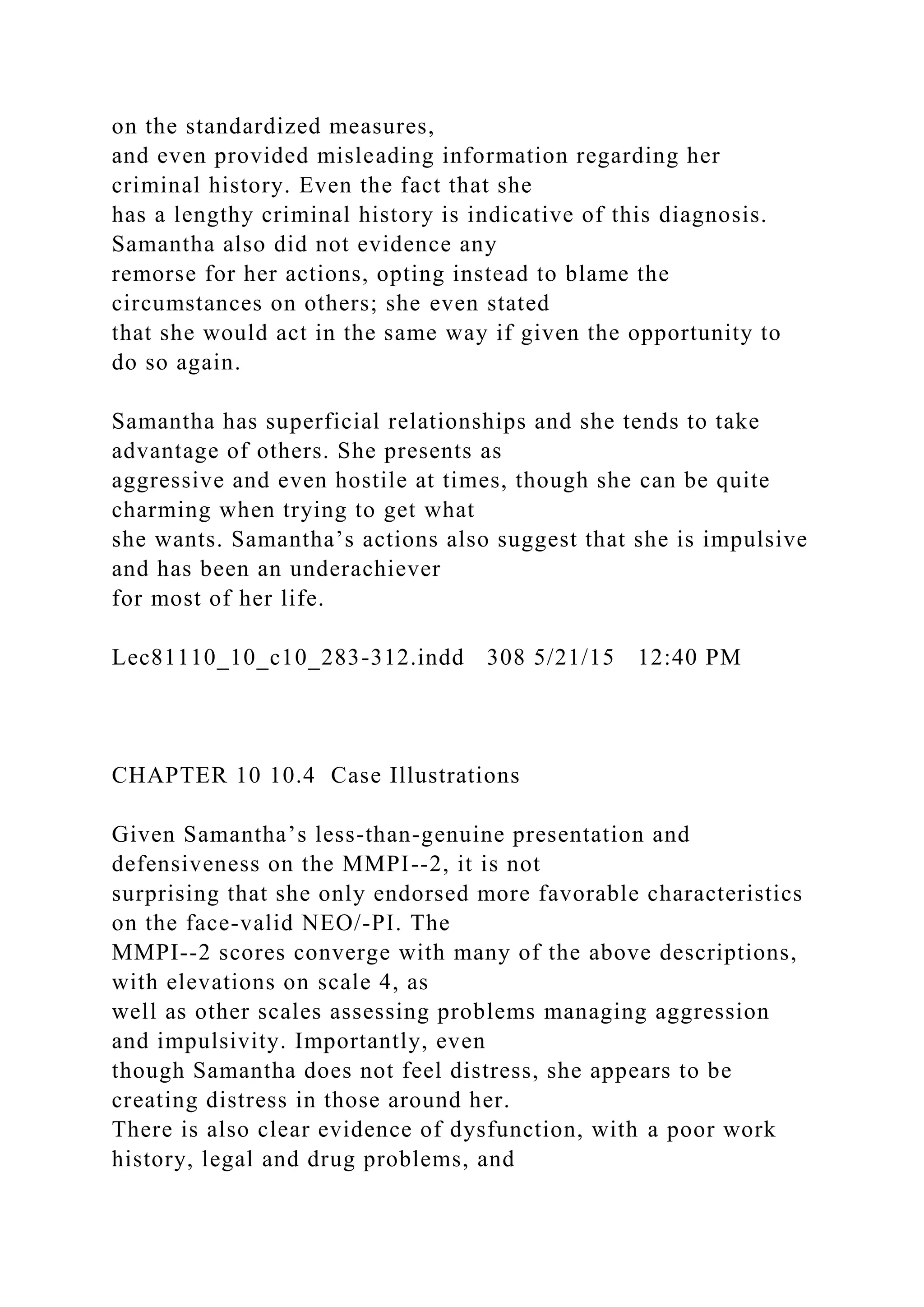 on the standardized measures,
and even provided misleading information regarding her
criminal history. Even the fact that she
has a lengthy criminal history is indicative of this diagnosis.
Samantha also did not evidence any
remorse for her actions, opting instead to blame the
circumstances on others; she even stated
that she would act in the same way if given the opportunity to
do so again.
Samantha has superficial relationships and she tends to take
advantage of others. She presents as
aggressive and even hostile at times, though she can be quite
charming when trying to get what
she wants. Samantha’s actions also suggest that she is impulsive
and has been an underachiever
for most of her life.
Lec81110_10_c10_283-312.indd 308 5/21/15 12:40 PM
CHAPTER 10 10.4 Case Illustrations
Given Samantha’s less-than-genuine presentation and
defensiveness on the MMPI--2, it is not
surprising that she only endorsed more favorable characteristics
on the face-valid NEO/-PI. The
MMPI--2 scores converge with many of the above descriptions,
with elevations on scale 4, as
well as other scales assessing problems managing aggression
and impulsivity. Importantly, even
though Samantha does not feel distress, she appears to be
creating distress in those around her.
There is also clear evidence of dysfunction, with a poor work
history, legal and drug problems, and
 