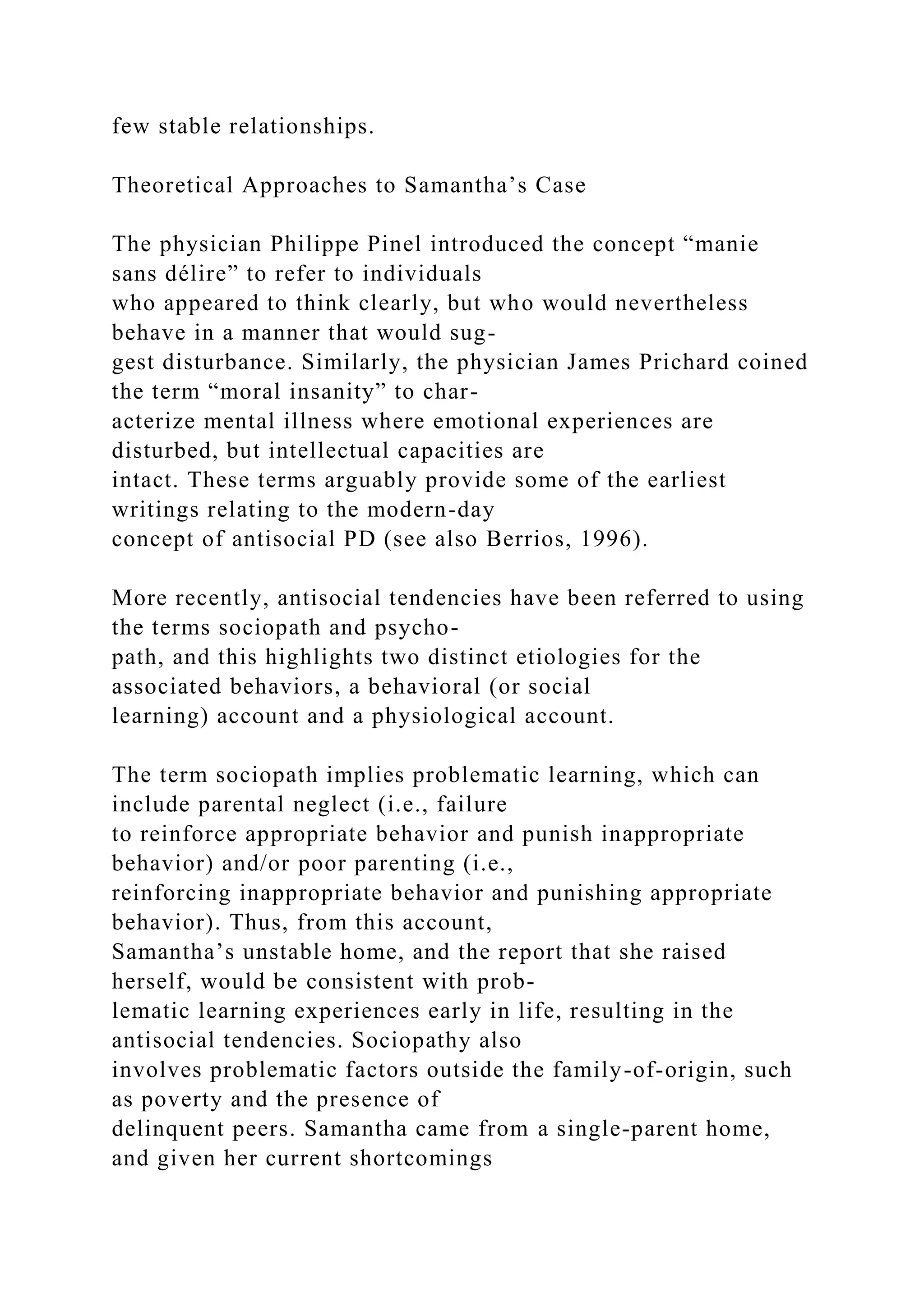 few stable relationships.
Theoretical Approaches to Samantha’s Case
The physician Philippe Pinel introduced the concept “manie
sans délire” to refer to individuals
who appeared to think clearly, but who would nevertheless
behave in a manner that would sug-
gest disturbance. Similarly, the physician James Prichard coined
the term “moral insanity” to char-
acterize mental illness where emotional experiences are
disturbed, but intellectual capacities are
intact. These terms arguably provide some of the earliest
writings relating to the modern-day
concept of antisocial PD (see also Berrios, 1996).
More recently, antisocial tendencies have been referred to using
the terms sociopath and psycho-
path, and this highlights two distinct etiologies for the
associated behaviors, a behavioral (or social
learning) account and a physiological account.
The term sociopath implies problematic learning, which can
include parental neglect (i.e., failure
to reinforce appropriate behavior and punish inappropriate
behavior) and/or poor parenting (i.e.,
reinforcing inappropriate behavior and punishing appropriate
behavior). Thus, from this account,
Samantha’s unstable home, and the report that she raised
herself, would be consistent with prob-
lematic learning experiences early in life, resulting in the
antisocial tendencies. Sociopathy also
involves problematic factors outside the family-of-origin, such
as poverty and the presence of
delinquent peers. Samantha came from a single-parent home,
and given her current shortcomings
 