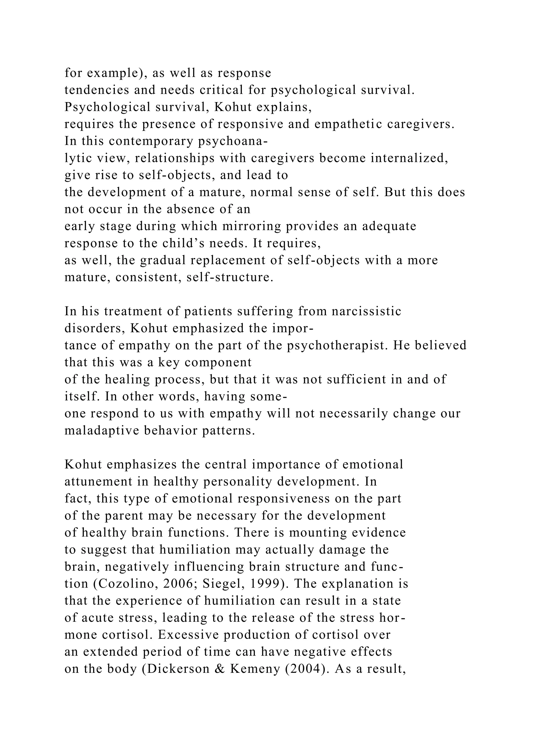 for example), as well as response
tendencies and needs critical for psychological survival.
Psychological survival, Kohut explains,
requires the presence of responsive and empathetic caregivers.
In this contemporary psychoana-
lytic view, relationships with caregivers become internalized,
give rise to self-objects, and lead to
the development of a mature, normal sense of self. But this does
not occur in the absence of an
early stage during which mirroring provides an adequate
response to the child’s needs. It requires,
as well, the gradual replacement of self-objects with a more
mature, consistent, self-structure.
In his treatment of patients suffering from narcissistic
disorders, Kohut emphasized the impor-
tance of empathy on the part of the psychotherapist. He believed
that this was a key component
of the healing process, but that it was not sufficient in and of
itself. In other words, having some-
one respond to us with empathy will not necessarily change our
maladaptive behavior patterns.
Kohut emphasizes the central importance of emotional
attunement in healthy personality development. In
fact, this type of emotional responsiveness on the part
of the parent may be necessary for the development
of healthy brain functions. There is mounting evidence
to suggest that humiliation may actually damage the
brain, negatively influencing brain structure and func-
tion (Cozolino, 2006; Siegel, 1999). The explanation is
that the experience of humiliation can result in a state
of acute stress, leading to the release of the stress hor-
mone cortisol. Excessive production of cortisol over
an extended period of time can have negative effects
on the body (Dickerson & Kemeny (2004). As a result,
 