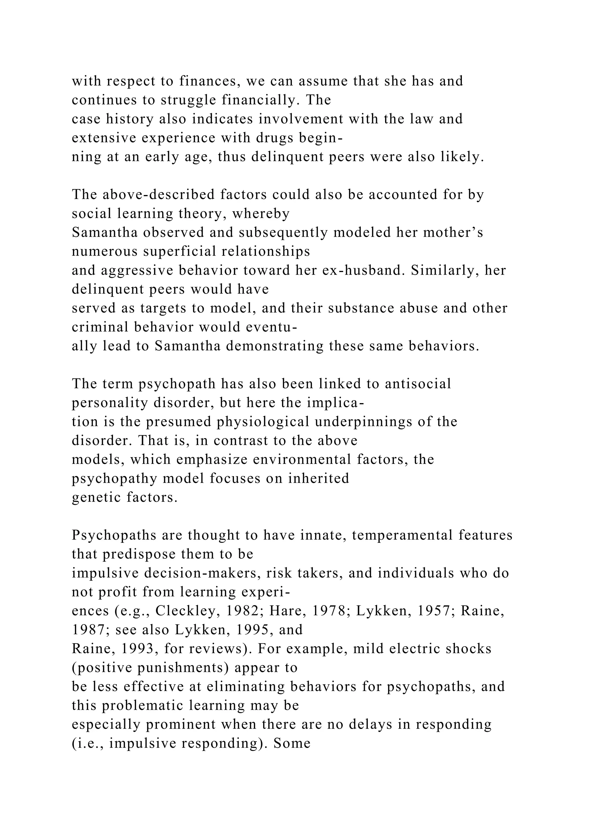 with respect to finances, we can assume that she has and
continues to struggle financially. The
case history also indicates involvement with the law and
extensive experience with drugs begin-
ning at an early age, thus delinquent peers were also likely.
The above-described factors could also be accounted for by
social learning theory, whereby
Samantha observed and subsequently modeled her mother’s
numerous superficial relationships
and aggressive behavior toward her ex-husband. Similarly, her
delinquent peers would have
served as targets to model, and their substance abuse and other
criminal behavior would eventu-
ally lead to Samantha demonstrating these same behaviors.
The term psychopath has also been linked to antisocial
personality disorder, but here the implica-
tion is the presumed physiological underpinnings of the
disorder. That is, in contrast to the above
models, which emphasize environmental factors, the
psychopathy model focuses on inherited
genetic factors.
Psychopaths are thought to have innate, temperamental features
that predispose them to be
impulsive decision-makers, risk takers, and individuals who do
not profit from learning experi-
ences (e.g., Cleckley, 1982; Hare, 1978; Lykken, 1957; Raine,
1987; see also Lykken, 1995, and
Raine, 1993, for reviews). For example, mild electric shocks
(positive punishments) appear to
be less effective at eliminating behaviors for psychopaths, and
this problematic learning may be
especially prominent when there are no delays in responding
(i.e., impulsive responding). Some
 