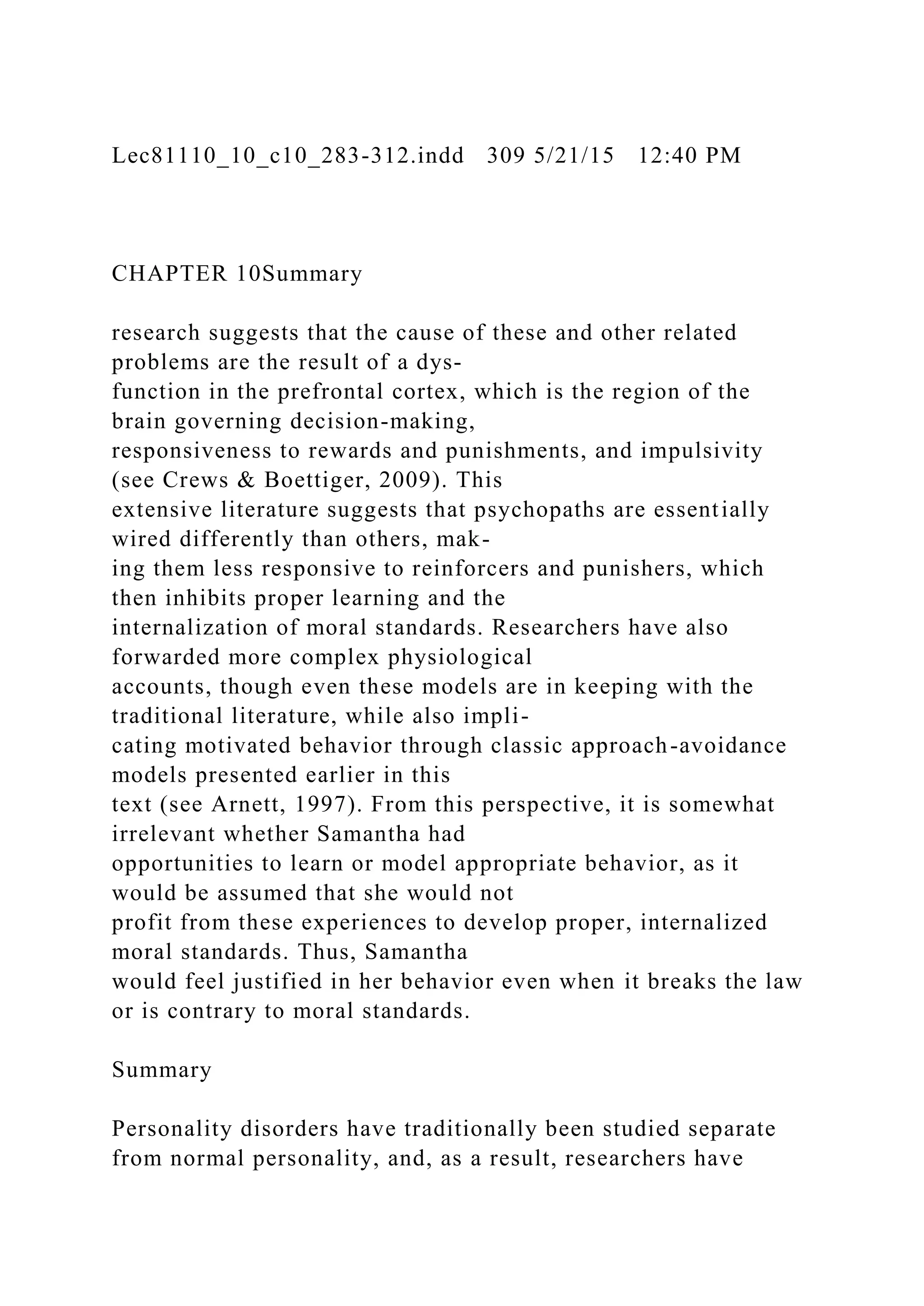 Lec81110_10_c10_283-312.indd 309 5/21/15 12:40 PM
CHAPTER 10Summary
research suggests that the cause of these and other related
problems are the result of a dys-
function in the prefrontal cortex, which is the region of the
brain governing decision-making,
responsiveness to rewards and punishments, and impulsivity
(see Crews & Boettiger, 2009). This
extensive literature suggests that psychopaths are essentially
wired differently than others, mak-
ing them less responsive to reinforcers and punishers, which
then inhibits proper learning and the
internalization of moral standards. Researchers have also
forwarded more complex physiological
accounts, though even these models are in keeping with the
traditional literature, while also impli-
cating motivated behavior through classic approach-avoidance
models presented earlier in this
text (see Arnett, 1997). From this perspective, it is somewhat
irrelevant whether Samantha had
opportunities to learn or model appropriate behavior, as it
would be assumed that she would not
profit from these experiences to develop proper, internalized
moral standards. Thus, Samantha
would feel justified in her behavior even when it breaks the law
or is contrary to moral standards.
Summary
Personality disorders have traditionally been studied separate
from normal personality, and, as a result, researchers have
 
